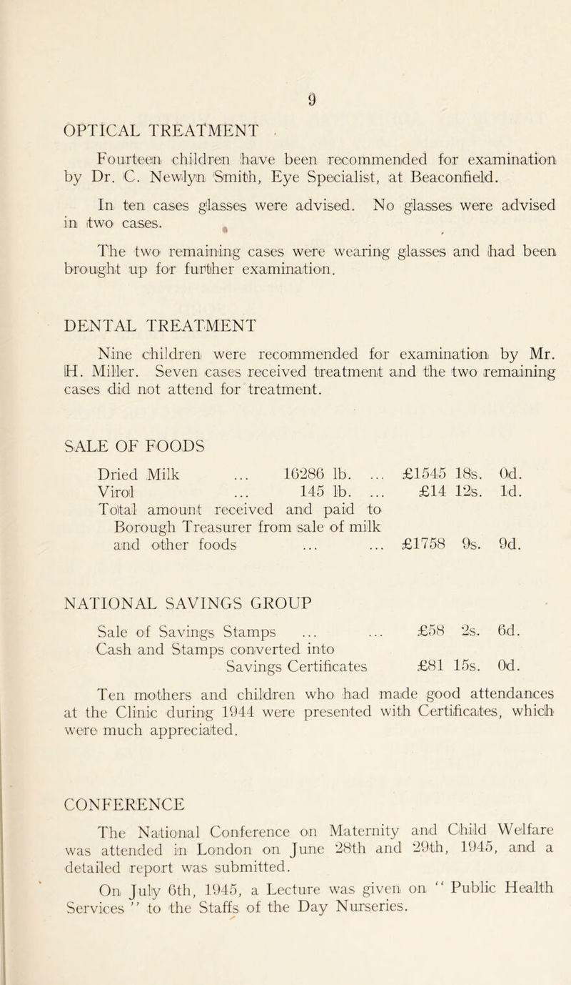OPTICAL TREATMENT . Fourteen children have been recommended for examination by Dr. C. Newlyn Smith, Eye Specialist, at Beaconfield. In ten cases glasses were advised. No glasses were advised in it wo cases. * The two remaining cases were wearing glasses and had been brought up for further examination. DENTAL TREATMENT Nine children were recommended for examination by Mr. IH. Miller. Seven cases received treatment and the two remaining cases did not attend for treatment. SALE OF FOODS Dried Milk 16286 lb. ... £1545 18s. Od. Virol 145 lb. ... £14 12 s, Id. Total amount received and paid to Borough Treasurer from sale of milk and other foods £1758 9 s. 9d. NATIONAL SAVINGS GROUP Sale of Savings Stamps ... ... £58 2s. 6d. Cash and Stamps converted into Savings Certificates £81 15s. Od. Ten mothers and children who had made good attendances at the Clinic during 1944 were presented with Certificates, which were much appreciated. CONFERENCE The National Conference on Maternity and Child Welfare was attended in London on June 28th and 29th, 1945, and a detailed report was submitted. On July 6th, 1945, a Lecture was given on “ Public Health Services ” to the Staffs of the Day Nurseries.