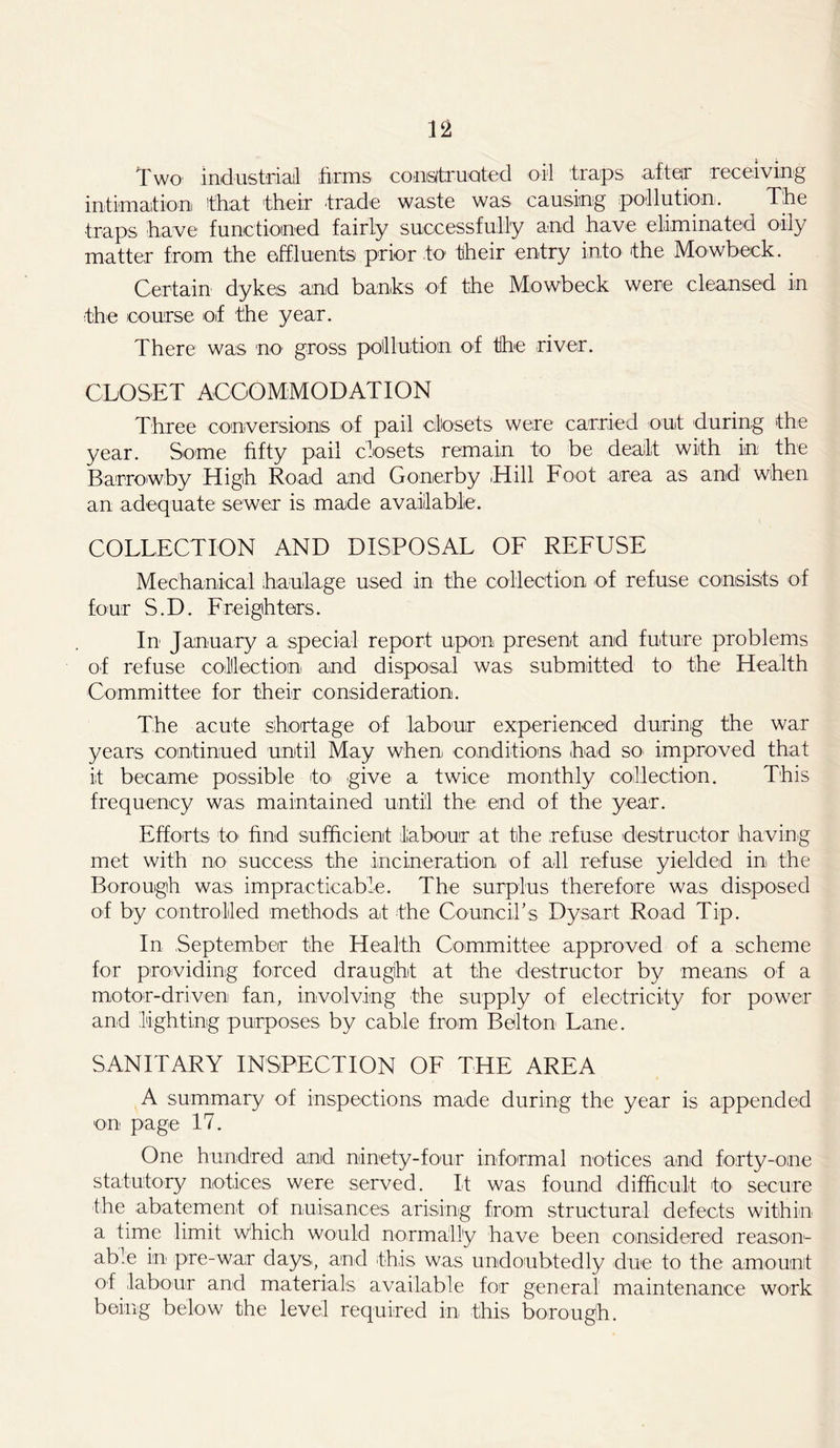 Two industrial firms constructed oil traps after receiving intimation that their trade waste was causing pollution. The traps have functioned fairly successfully and have eliminated oily matter from the effluents prior to their entry into the Mowbeck. Certain dykes and banks of the Mowbeck were cleansed in the course of the year. There was no gross pollution of the river. CLOSET ACCOMMODATION Three conversions of pail closets were carried out during the year. Some fifty pail closets remain to be dealt with in the Barrowby High Road and Gonerby Hill Foot area as and when an adequate sewer is made available. COLLECTION AND DISPOSAL OF REFUSE Mechanical haulage used in the collection of refuse consists of four S.D. Freighters. In January a special report upon present and future problems of refuse collection and disposal was submitted to the Health Committee for their consideration. The acute shortage of labour experienced during the war years continued until May when conditions had so- improved that it became possible to- give a twice monthly collection. This frequency was maintained until the end of the year. Efforts to- find sufficient labour at the refuse destructor having met with no success the incineration of all refuse yielded in the Borough was impracticable. The surplus therefore was disposed o-f by controlled methods at the Council's Dysart Road Tip. In September the Health Committee approved of a scheme for providing forced draught at the destructor by means of a motor-driven fan, involving the supply of electricity for power and lighting purposes by cable from Belton Lane. SANITARY INSPECTION OF THE AREA A summary of inspections made during the year is appended on page 17. One hundred and ninety-four informal notices and forty-one statutory notices were served. It was found difficult to secure -the abatement of nuisances arising from structural defects within a time limit which would normally have been considered reason- able in pre-war days, and this was undoubtedly due to the amount of labour and materials available for general maintenance work being below the level required in this borough.