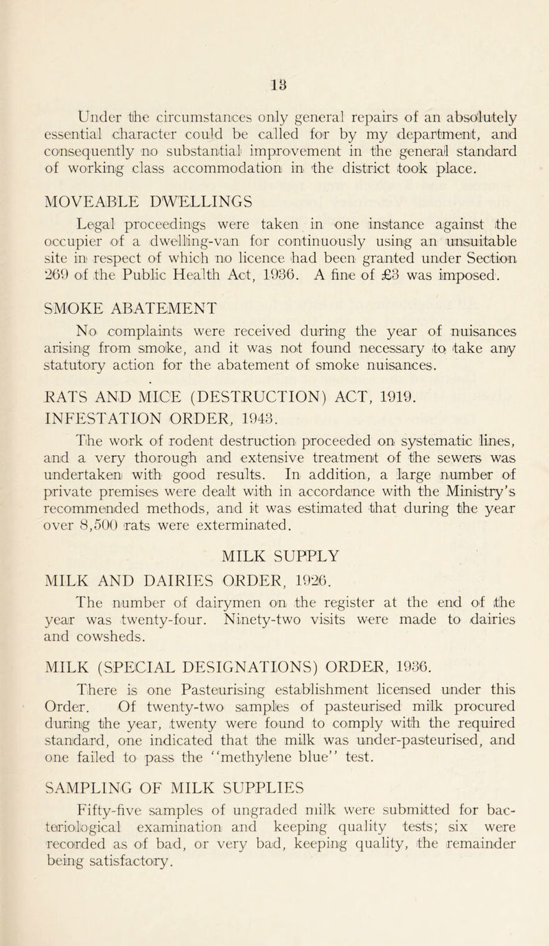 IB Under the circumstances only general repairs of an absolutely essential character could be called for by my department, and consequently no substantial improvement in the general standard of working class accommodation in the district took place. MOVEABLE DWELLINGS Legal proceedings were taken in one instance against the occupier of a dwelling-van for continuously using an unsuitable site in respect of which no licence had been granted under Section ‘269 of the Public Health Act, 1986. A fine of £3 was imposed. SMOKE ABATEMENT No- complaints were received during the year of nuisances arising from smoke, and it was not found necessary to take any statutory action for the abatement of smoke nuisances. RATS AND MICE (DESTRUCTION) ACT, 1919. INFESTATION ORDER, 1943. The work of rodent destruction proceeded on systematic lines, and a very thorough and extensive treatment of the sewers was undertaken with good results. In addition, a large number of private premises were dealt with in accordance with the Ministry’s recommended methods, and it was estimated that during the year over 8,500 rats were exterminated. MILK SUPPLY MILK AND DAIRIES ORDER, 1926. The number of dairymen on the register at the end of the year was twenty-four. Ninety-two visits were made to dairies and cowsheds. MILK (SPECIAL DESIGNATIONS) ORDER, 1936. There is one Pasteurising establishment licensed under this Order. Of twenty-two samples of pasteurised milk procured during the year, twenty were found to comply with the required standard, one indicated that the milk was under-pasteurised, and one failed to pass the “methylene blue” test. SAMPLING OF MILK SUPPLIES Fifty-five samples of ungraded milk were submitted for bac- teriological examination arid keeping quality tests; six were recorded as of bad, or very bad, keeping quality, the remainder being satisfactory.