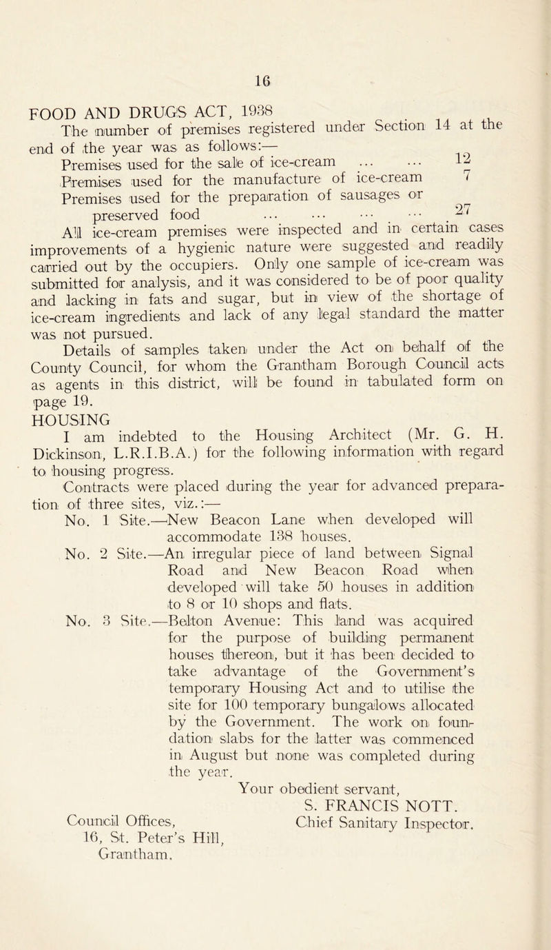 FOOD AND DRUGS ACT, 1938 The number of premises registered under Section 14 at the end of the year was as follows:— Premises used for the safe of ice-cream ... ... 1^ Premises used for the manufacture of ice-cream t Premises used for the preparation of sausages or ^ preserved food ... ••• ••• ••• ^1 A1 ice-cream premises were inspected and in certain cases improvements of a hygienic nature were suggested and readily carried out by the occupiers. Only one sample of ice-cream was submitted for analysis, and it was considered to be of poor quality and lacking in fats and sugar, but in view of the shortage of ice-cream ingredients and lack of any legal standard the matter was not pursued. Details of samples taken under the Act on behalf oif the County Council, for whom the Grantham Borough Council acts as agents in this district, will; be found in tabulated form on page 19. HOUSING I am indebted to the Housing Architect (Mr. G. H. Dickinson, L.R.I.B.A.) for the following information with regard to housing progress. Contracts were placed during the year for advanced prepara- tion of three sites, viz.:— No. 1 Site.—-New Beacon Lane when developed will accommodate 138 houses. No. 2 Site.—An irregular piece of land between Signal Road and New Beacon Road when developed will take 50 houses in addition to 8 or 10 shops and flats. No. 3 Site.—Bolton Avenue: This land was acquired for the purpose of building permanent houses thereon, but it has been decided to take advantage of the Government’s temporary Housing Act and to utilise the site for 100 temporary bungalows allocated by the Government. The work on fourn dation slabs for the latter was commenced in, August but none was completed during the year. %/ Your obedient servant, S. FRANCIS NOTT. Council Offices, Chief Sanitary Inspector. 16, St. Peter’s Hill, Grantham.