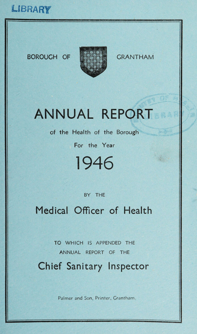 library BOROUGH OF GRANTHAM ANNUAL REPORT of the Health of the Borough For the Year 1946 BY THE Medical Officer of Health TO WHICH IS APPENDED THE ANNUAL REPORT OF THE Chief Sanitary Inspector Palmer and Son, Printer, Grantham.