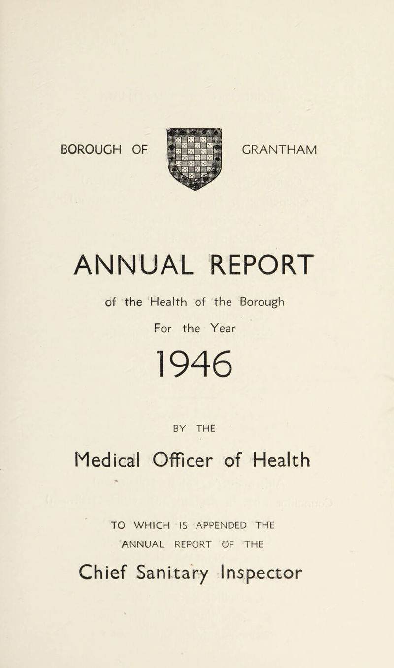 BOROUGH OF GRANTHAM ANNUAL REPORT of the Health of the Borough For the Year 1946 BY THE Medical Officer of Health TO WHICH IS APPENDED THE ANNUAL REPORT OF THE Chief Sanitary Inspector