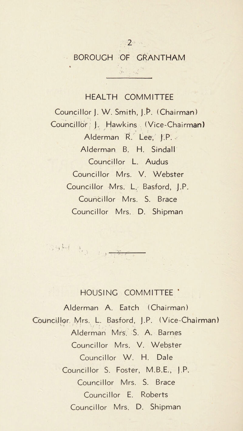 BOROUGH OF GRANTHAM HEALTH COMMITTEE Councillor J. W. Smith, J.R. (Chairman) ' ' it , - Councillor J. Hawkins (Vice-Chairman) Alderman R. Lee, J.P. v Alderman B, H. Sindal! Councillor L. Audus Councillor Mrs. V. Webster Councillor Mrs. L. Basford, J.P. Councillor Mrs. S. Brace Councillor Mrs. D. Shipman i HOUSING COMMITTEE ‘ Alderman A. Eatch (Chairman) Councillor Mrs. L. Basford, J.P. (Vice-Chairman) vv * \> : \ * * * s i Alderman Mrs. S. A. Barnes Councillor Mrs. V. Webster Councillor W. H. Dale Councillor S. Foster, M.B.E., ),P. Councillor Mrs. S. Brace Councillor E. Roberts Councillor Mrs. D. Shipman