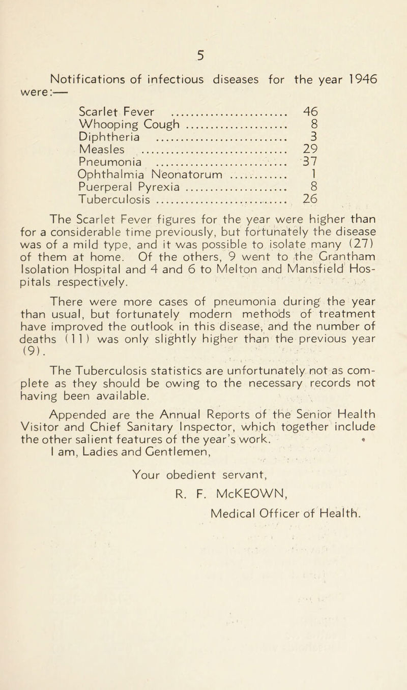Notifications of infectious diseases for the year 1946 were :•— Scarlet Fever 46 Whooping Cough 8 Diphtheria 3 Measles 29 Pneumonia 37 Ophthalmia Neonatorum 1 Puerperal Pyrexia 8 Tuberculosis 26 The Scarlet Fever figures for the year were higher than for a considerable time previously, but fortunately the disease was of a mild type, and it was possible to isolate many (27) of them at home. Of the others, 9 went to the Grantham Isolation Hospital and 4 and 6 to Melton and Mansfield Hos- pitals respectively. There were more cases of pneumonia during the year than usual, but fortunately modern methods of treatment have improved the outlook in this disease, and the number of deaths (11) was only slightly higher than the previous year (9). , * r ■ t * * ■, ' ■ 1 . v » The Tuberculosis statistics are unfortunately not as com- plete as they should be owing to the necessary records not having been available. Appended are the Annua! Reports of the Senior Health Visitor and Chief Sanitary Inspector, which together include the other salient features of the year’s work. « I am, Ladies and Gentlemen, Your obedient servant, R. F. McKEOWN, Medical Officer of Health.