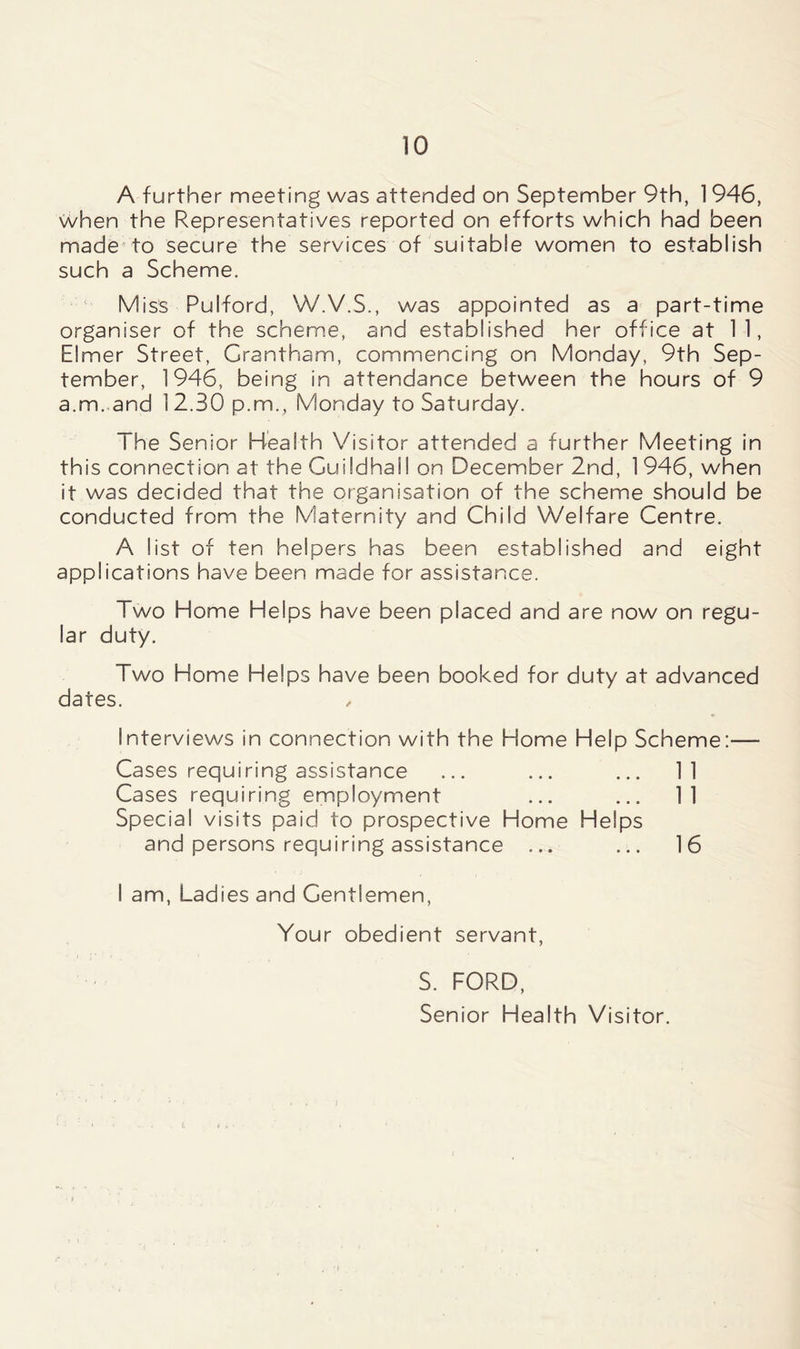 A further meeting was attended on September 9th, 1946, when the Representatives reported on efforts which had been made to secure the services of suitable women to establish such a Scheme. Miss Pulford, W.V.S., was appointed as a part-time organiser of the scheme, and established her office at 1 1, Elmer Street, Grantham, commencing on Monday, 9th Sep- tember, 1946, being in attendance between the hours of 9 a.m.and 12.30 p.m., Monday to Saturday. The Senior Health Visitor attended a further Meeting in this connection at the Guildhall on December 2nd, 1 946, when it was decided that the organisation of the scheme should be conducted from the Maternity and Child Welfare Centre. A list of ten helpers has been established and eight applications have been made for assistance. Two Home Helps have been placed and are now on regu- lar duty. Two Home Helps have been booked for duty at advanced dates. Interviews in connection with the Home Help Scheme:— Cases requiring assistance ... ... ... 11 Cases requiring employment ... ... 11 Special visits paid to prospective Home Helps and persons requiring assistance ... ... 16 I am, Ladies and Gentlemen, Your obedient servant, S. FORD, Senior Health Visitor.