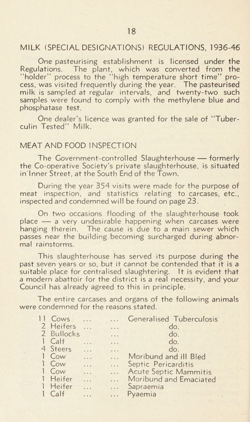 MILK (SPECIAL DESIGNATIONS) REGULATIONS, 1936-46 One pasteurising establishment is licensed under the Regulations. The plant, which was converted from the “holder” process to the “high temperature short time” pro- cess, was visited frequently during the year. The pasteurised milk is sampled at regular intervals, and twenty-two such samples were found to comply with the methylene blue and phosphatase test. One dealer’s licence was granted for the sale of “Tuber- culin Tested” Milk. MEAT AND FOOD INSPECTION The Government-controlled Slaughterhouse — formerly the Co-operative Society’s private slaughterhouse, is situated in Inner Street, at the South End of the Town. During the year 354 visits were made for the purpose of meat inspection, and statistics relating to carcases, etc., inspected and condemned will be found on page 23. On two occasions flooding of the slaughterhouse took place — a very undesirable happening when carcases were hanging therein. The cause is due to a main sewer which passes near the building becoming surcharged during abnor- mal rainstorms. This slaughterhouse has served its purpose during the past seven years or so, but it cannot be contended that it is a suitable place for centralised slaughtering. It is evident that a modern abattoir for the district is a real necessity, and your Council has already agreed to this in principle. The entire carcases and organs of the following animals were condemned for the reasons stated. 11 Cows Generalised Tuberculosis 2 Heifers do. 2 Bullocks do. 1 Calf do. 4 Steers do. 1 Cow Moribund and ill Bled 1 Cow Septic Pericarditis 1 Cow Acute Septic Mammitis 1 Heifer Moribund and Emaciated 1 Heifer Sapraemia 1 Calf ... Pyaemia