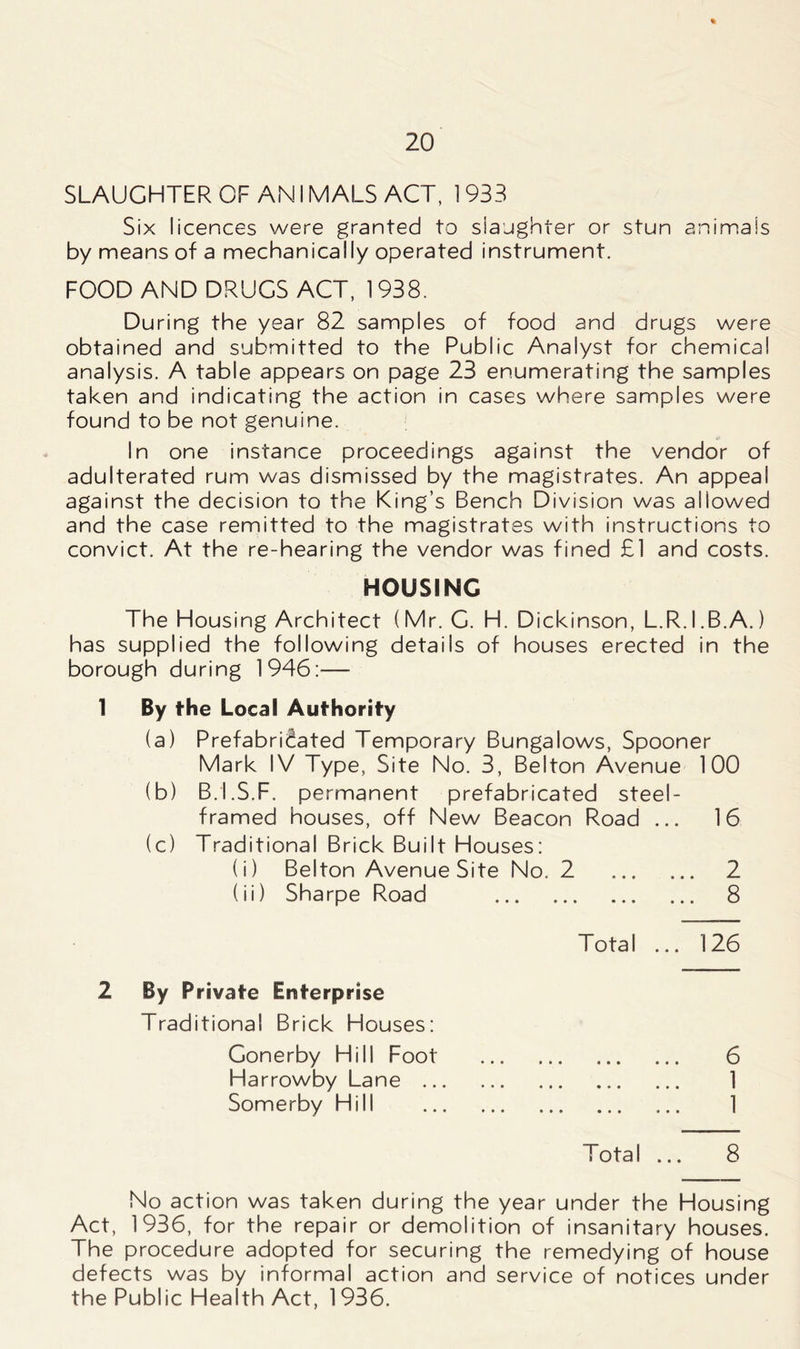 % SLAUGHTER OF ANIMALS ACT, 1933 Six licences were granted to slaughter or stun animals by means of a mechanically operated instrument. FOOD AND DRUGS ACT, 1938. During the year 82 samples of food and drugs were obtained and submitted to the Public Analyst for chemical analysis. A table appears on page 23 enumerating the samples taken and indicating the action in cases where samples were found to be not genuine. In one instance proceedings against the vendor of adulterated rum was dismissed by the magistrates. An appeal against the decision to the King’s Bench Division was allowed and the case remitted to the magistrates with instructions to convict. At the re-hearing the vendor was fined £1 and costs. HOUSING The Housing Architect (Mr. G. H. Dickinson, L.R.I.B.A.) has supplied the following details of houses erected in the borough during 1946:— 1 By the Local Authority (a) Prefabricated Temporary Bungalows, Spooner Mark IV Type, Site No. 3, Belton Avenue 100 (b) B.I.S.F. permanent prefabricated steel- framed houses, off New Beacon Road ... 16 (c) Traditional Brick Built Houses: (i) Belton Avenue Site No. 2 2 (ii) Sharpe Road 8 Total ... 126 2 By Private Enterprise Traditional Brick Houses: Gonerby Hill Foot Harrowby Lane .. Somerby Hill 6 1 1 Total ... 8 No action was taken during the year under the Housing Act, 1936, for the repair or demolition of insanitary houses. The procedure adopted for securing the remedying of house defects was by informal action and service of notices under the Public Health Act, 1936.