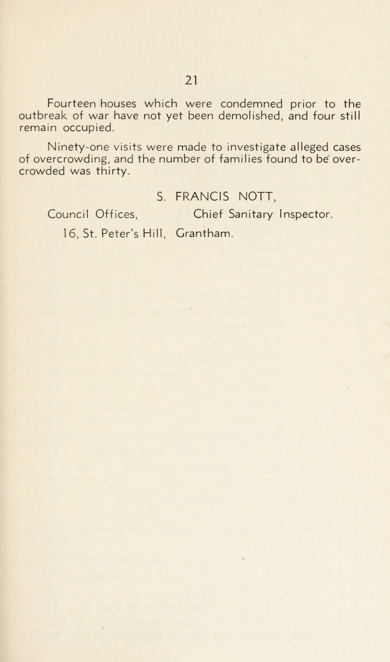 Fourteen houses which were condemned prior to the outbreak of war have not yet been demolished, and four stili remain occupied. Ninety-one visits were made to investigate alleged cases of overcrowding, and the number of families found to be over- crowded was thirty. S. FRANCIS NOTT, Council Offices, Chief Sanitary Inspector. 1 6, St. Peter’s Hill, Grantham.