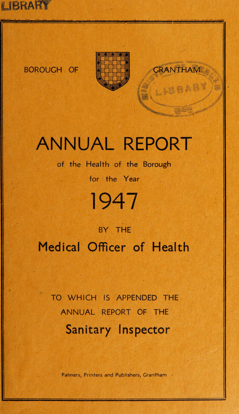 -r flL .iw1 A } *' fe' **cs5-»-'jiv-% y ANNUAL REPORT of the Health of the Borough for the Year 1947 BY THE Medical Officer of Health TO WHICH IS APPENDED THE ANNUAL REPORT OF THE Sanitary Inspector Palmers, Printers and Publishers, Grantham '