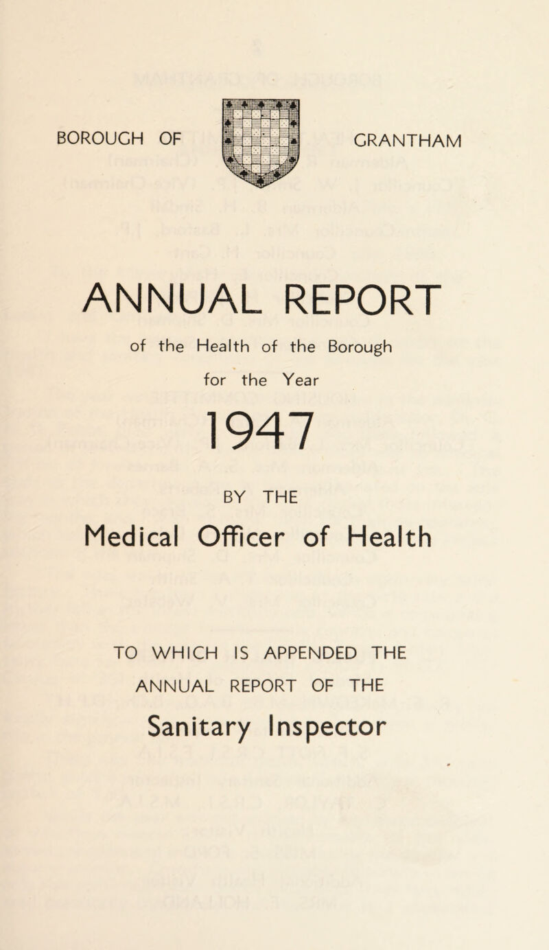 BOROUCH OF GRANTHAM ANNUAL REPORT of the Health of the Borough for the Year 1947 BY THE Medical Officer of Health TO WHICH IS APPENDED THE ANNUAL REPORT OF THE Sanitary Inspector