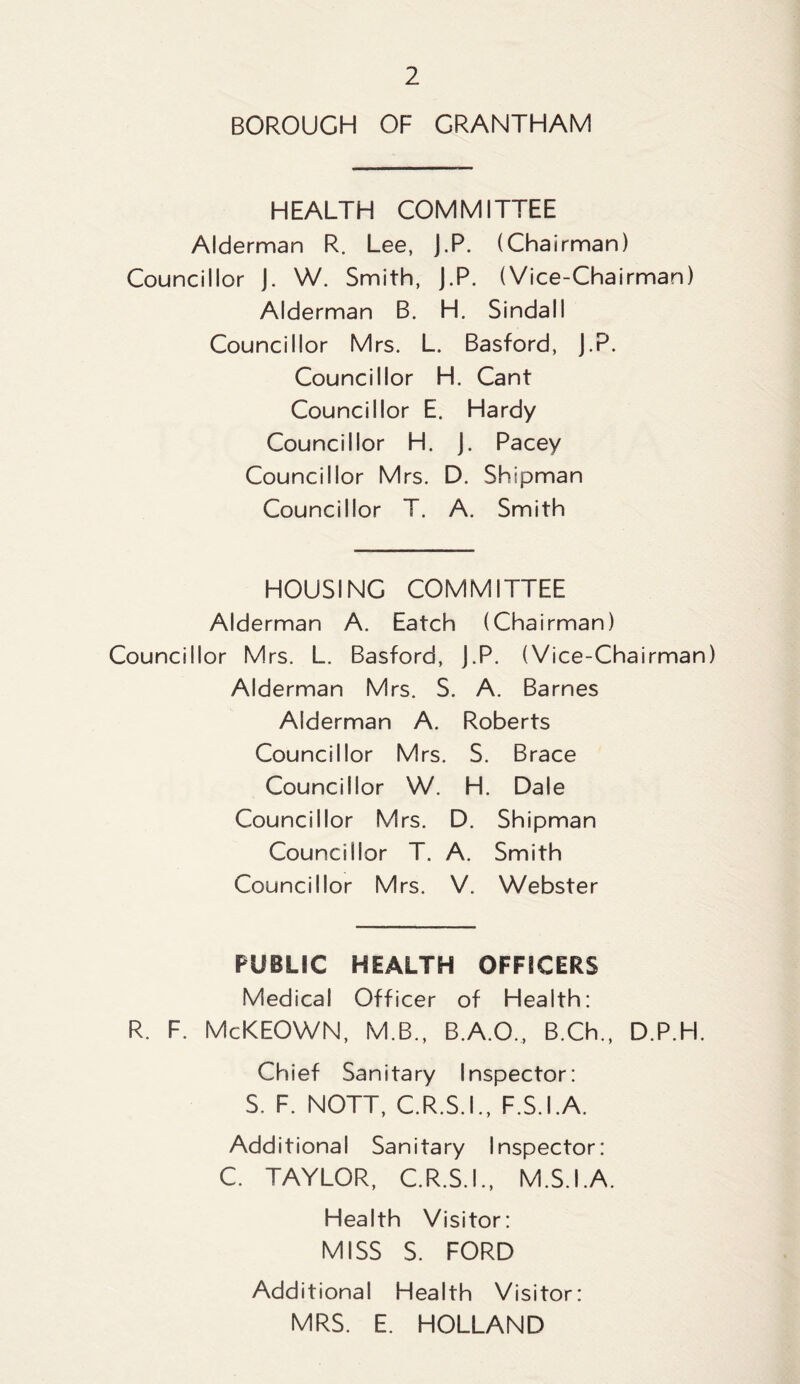 BOROUGH OF GRANTHAM HEALTH COMMITTEE Alderman R. Lee, J.P. (Chairman) Councillor J. W. Smith, J.P. (Vice-Chairman) Alderman B. H. Sindall Councillor Mrs. L. Basford, J.P. Councillor H. Cant Councillor E. Hardy Councillor H. J. Pacey Councillor Mrs. D. Shipman Councillor T. A. Smith HOUSING COMMITTEE Alderman A. Eatch (Chairman) Councillor Mrs. L. Basford, J.P. (Vice-Chairman) Alderman Mrs. S. A. Barnes Alderman A. Roberts Councillor Mrs. S. Brace Councillor W. H. Dale Councillor Mrs. D. Shipman Councillor T. A. Smith Councillor Mrs. V. Webster PUBLIC HEALTH OFFICERS Medical Officer of Health: R. F. McKEOWN, M.B., B.A.O., B.Ch., D.P.H. Chief Sanitary Inspector: S. F. NOTT, C.R.S.I., F.S.I.A. Additional Sanitary Inspector: C. TAYLOR, C.R.S.I., M.S.I.A. Health Visitor: MISS S. FORD Additional Health Visitor: MRS. E. HOLLAND
