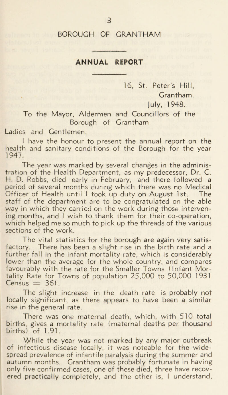 BOROUGH OF GRANTHAM ANNUAL REPORT 16, St. Peter’s Hill, , Grantham. July, 1948. To the Mayor, Aldermen and Councillors of the Borough of Grantham Lad ies and Gentlemen, I have the honour to present the annual report on the health and sanitary conditions of the Borough for the year 1947. The year was marked by several changes in the adminis- tration of the Health Department, as my predecessor, Dr. C. H. D. Robbs, died early in February, and there followed a period of several months during which there was no Medical Officer of Health untii I took up duty on August 1st. The staff of the department are to be congratulated on the able way in which they carried on the work during those interven- ing months, and I wish to thank them for their co-operation, which helped me so much to pick up the threads of the various sections of the work. The vital statistics for the borough are again very satis- factory. There has been a slight rise in the birth rate and a further fall in the infant mortality rate, which is considerably lower than the average for the whole country, and compares favourably with the rate for the Smaller Towns (Infant Mor- tality Rate for Towns of population 25,000 to 50,000 1931 Census = 36). The slight increase in the death rate is probably not locally significant, as there appears to have been a similar rise in the general rate. There was one maternal death, which, with 510 total births, gives a mortality rate (maternal deaths per thousand births) of 1.91. While the year was not marked by any major outbreak of infectious disease locally, it was noteable for the wide- spread prevalence of infantile paralysis during the summer and autumn months. Grantham was probably fortunate in having only five confirmed cases, one of these died, three have recov- ered practically completely, and the other is, I understand,
