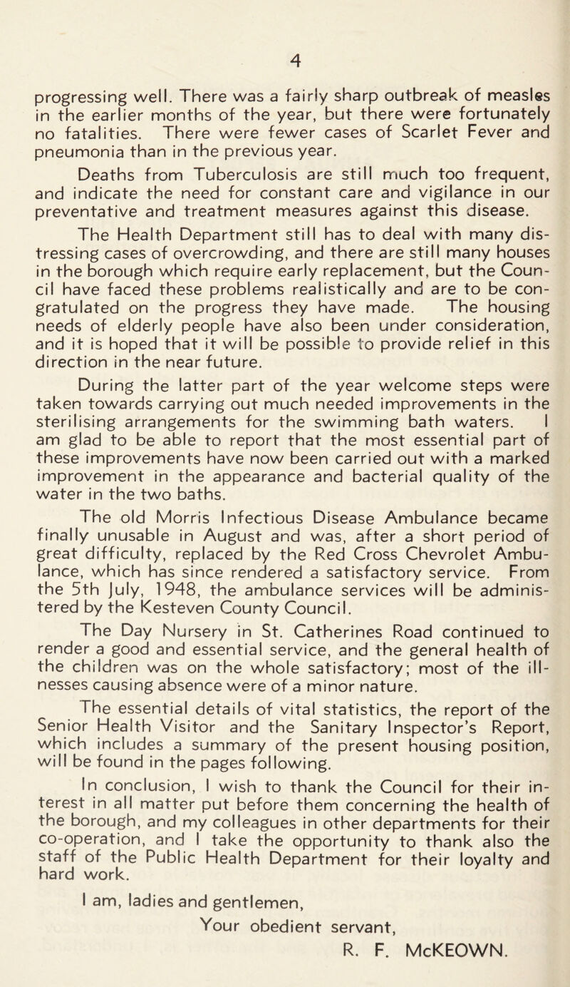 progressing well. There was a fairly sharp outbreak of measles in the earlier months of the year, but there were fortunately no fatalities. There were fewer cases of Scarlet Fever and pneumonia than in the previous year. Deaths from Tuberculosis are still much too frequent, and indicate the need for constant care and vigilance in our preventative and treatment measures against this disease. The Health Department still has to deal with many dis- tressing cases of overcrowding, and there are still many houses in the borough which require early replacement, but the Coun- cil have faced these problems realistically and are to be con- gratulated on the progress they have made. The housing needs of elderly people have also been under consideration, and it is hoped that it will be possible to provide relief in this direction in the near future. During the latter part of the year welcome steps were taken towards carrying out much needed improvements in the sterilising arrangements for the swimming bath waters. I am glad to be able to report that the most essential part of these improvements have now been carried out with a marked improvement in the appearance and bacterial quality of the water in the two baths. The old Morris Infectious Disease Ambulance became finally unusable in August and was, after a short period of great difficulty, replaced by the Red Cross Chevrolet Ambu- lance, which has since rendered a satisfactory service. From the 5th July, 1948, the ambulance services will be adminis- tered by the Kesteven County Council. The Day Nursery in St. Catherines Road continued to render a good and essential service, and the general health of the children was on the whole satisfactory; most of the ill- nesses causing absence were of a minor nature. The essential details of vital statistics, the report of the Senior Health Visitor and the Sanitary Inspector’s Report, which includes a summary of the present housing position, will be found in the pages following. In conclusion, I wish to thank the Council for their in- terest in all matter put before them concerning the health of the borough, and my colleagues in other departments for their co-operation, and I take the opportunity to thank also the staff of the Public Health Department for their loyalty and hard work. I am, ladies and gentlemen, Your obedient servant, R. F. McKEOWN.