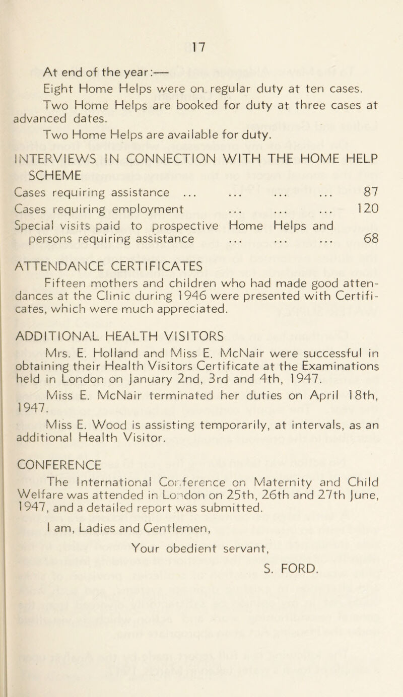 At end of the year:— Eight Home Helps were on regular duty at ten cases. Two Home Helps are booked for duty at three cases at advanced dates. Two Home Helps are available for duty. INTERVIEWS IN CONNECTION WITH THE HOME HELP SCHEME Cases requiring assistance ... ... ... ... 87 Cases requiring employment ... ... ... 120 Special visits paid to prospective Home Helps and persons requiring assistance ... ... ... 68 ATTENDANCE CERTIFICATES Fifteen mothers and children who had made good atten- dances at the Clinic during 1946 were presented with Certifi- cates, which were much appreciated. ADDITIONAL HEALTH VISITORS Mrs. E. Holland and Miss E. McNair were successful in obtaining their Health Visitors Certificate at the Examinations held in London on January 2nd, 3rd and 4th, 1947. Miss E. McNair terminated her duties on April 18th, 1947. Miss E. Wood is assisting temporarily, at intervals, as an additional Health Visitor. CONFERENCE The International Conference on Maternity and Child Welfare was attended in London on 25th, 26th and 27th June, 1947, and a detailed report was submitted. I am, Ladies and Gentlemen, Your obedient servant, S. FORD.
