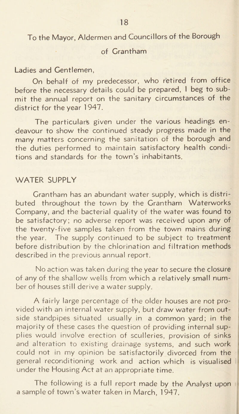 To the Mayor, Aldermen and Councillors of the Borough of Grantham Ladies and Gentlemen, On behalf of my predecessor, who retired from office before the necessary details could be prepared, I beg to sub- mit the annual report on the sanitary circumstances of the district for the year 1947. The particular's given under the various headings en- deavour to show the continued steady progress made in the many matters concerning the sanitation of the borough and the duties performed to maintain satisfactory health condi- tions and standards for the town’s inhabitants. WATER SUPPLY Grantham has an abundant water supply, which is distri- buted throughout the town by the Grantham Waterworks Company, and the bacterial quality of the water was found to be satisfactory; no adverse report was received upon any of the twenty-five samples taken from the town mains during the year. The supply continued to be subject to treatment before distribution by the chlorination and filtration methods described in the previous annual report. No action was taken during the year to secure the closure of any of the shallow wells from which a relatively small num- ber of houses still derive a water supply. A fairly large percentage of the older houses are not pro- vided with an internal water supply, but draw water from out- side standpipes situated usually in a common yard; in the majority of these cases the question of providing internal sup- plies would involve erection of sculleries, provision of sinks and alteration to existing drainage systems, and such work could not in my opinion be satisfactorily divorced from the general reconditioning work and action which is visualised under the Housing Act at an appropriate time. The following is a full report made by the Analyst upon a sample of town’s water taken in March, 1 947.