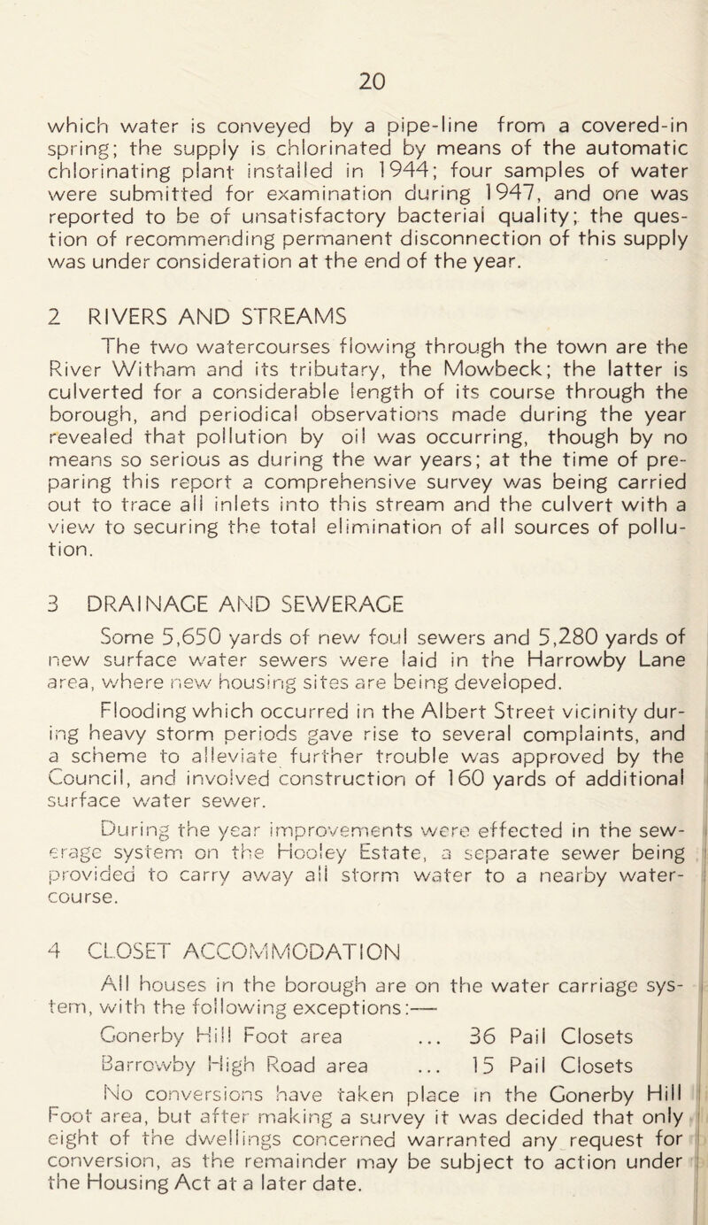 which water is conveyed by a pipe-line from a covered-in spring; the supply is chlorinated by means of the automatic chlorinating plant installed in 1944; four samples of water were submitted for examination during 1947, and one was reported to be of unsatisfactory bacterial quality; the ques- tion of recommending permanent disconnection of this supply was under consideration at the end of the year. 2 RIVERS AND STREAMS The two watercourses flowing through the town are the River Witham and its tributary, the Mowbeck; the latter is culverted for a considerable length of its course through the borough, and periodical observations made during the year revealed that pollution by oil was occurring, though by no means so serious as during the war years; at the time of pre- paring this report a comprehensive survey was being carried out to trace ail inlets into this stream and the culvert with a view to securing the total elimination of ail sources of pollu- tion. 3 DRAINAGE AND SEWERAGE Some 5,650 yards of new foul sewers and 5,280 yards of new surface water sewers were laid in the Harrowby Lane area, where new housing sites are being developed. Flooding which occurred in the Albert Street vicinity dur- ing heavy storm periods gave rise to several complaints, and a scheme to alleviate further trouble was approved by the Council, and involved construction of 160 yards of additional surface w'ater sewer. During the year improvements were effected in the sew- erage system on the Hoo'ey Estate, a separate sewer being provided to carry away all storm water to a nearby water- course. 4 CLOSET ACCOMMODATION Ail houses in the borough are on the water carriage sys- tem, with the following exceptions:— Gonerby Hill Foot area ... 36 Pail Closets Barrowby High Road area ... 15 Pail Closets No conversions have taken place in the Gonerby Hill Foot area, but after making a survey it was decided that only eight of the dwellings concerned warranted any request for conversion, as the remainder may be subject to action under the Housing Act at a later date.