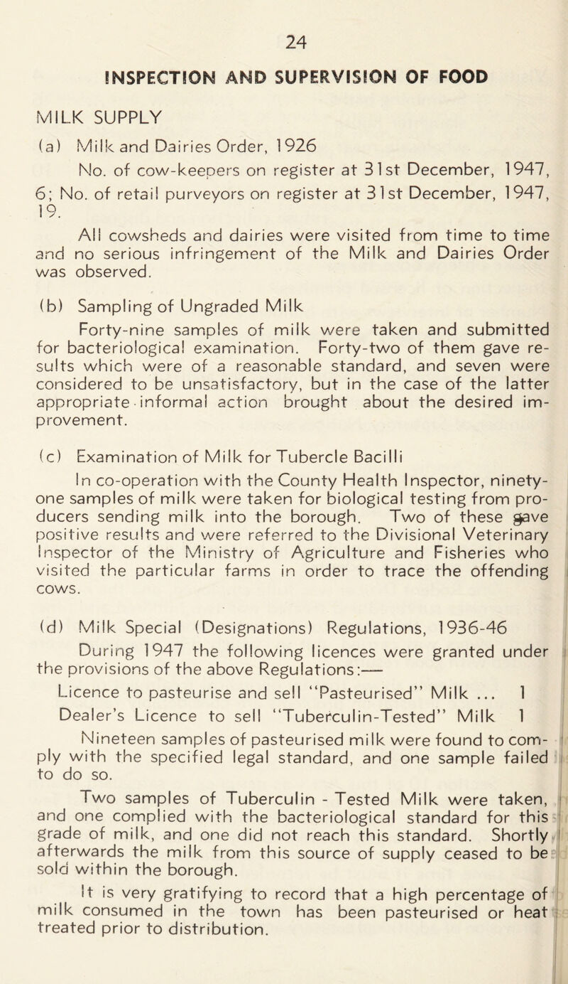 INSPECTION AND SUPERVISION OF FOOD MILK SUPPLY (a) Milk and Dairies Order, 1926 No. of cow-keepers on register at 31st December, 1947, 6; No. of retail purveyors on register at 31st December, 1947, 19. AN cowsheds and dairies were visited from time to time and no serious infringement of the Milk and Dairies Order was observed. (b) Sampling of Ungraded Milk Forty-nine samples of milk were taken and submitted for bacteriological examination. Forty-two of them gave re- sults which were of a reasonable standard, and seven were considered to be unsatisfactory, but in the case of the latter appropriate informal action brought about the desired im- provement. (c) Examination of Milk for Tubercle Bacilli In co-operation with the County Health Inspector, ninety- one samples of milk were taken for biological testing from pro- ducers sending milk into the borough. Two of these gave positive results and were referred to the Divisional Veterinary inspector of the Ministry of Agriculture and Fisheries who visited the particular farms in order to trace the offending cows. (d) Milk Special (Designations) Regulations, 1936-46 During 1947 the following licences were granted under the provisions of the above Regulations:-— Licence to pasteurise and sell “Pasteurised” Milk ... 1 Dealer’s Licence to sell “Tuberculin-Tested” Milk 1 Nineteen samples of pasteurised milk were found to com- ply with the specified legal standard, and one sample failed to do so. Two samples of Tuberculin - Tested Milk were taken, and one complied with the bacteriological standard for this grade of milk, and one did not reach this standard. Shortly afterwards the milk from this source of supply ceased to be sold within the borough. It is very gratifying to record that a high percentage of milk consumed in the town has been pasteurised or heat treated prior to distribution.