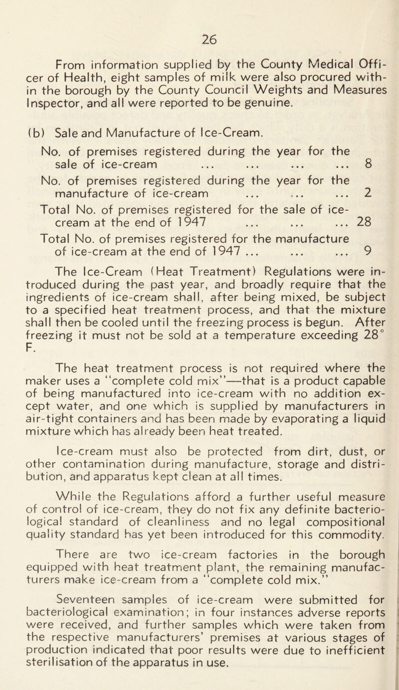 From information supplied by the County Medical Offi- cer of Health, eight samples of milk were also procured with- in the borough by the County Council Weights and Measures Inspector, and all were reported to be genuine. (b) Sale and Manufacture of Ice-Cream. No. of premises registered during the year for the sale of ice-cream ... ... ... ... 8 No. of premises registered during the year for the manufacture of ice-cream ... ... ... 2 Total No. of premises registered for the sale of ice- cream at the end of 1947 ... ... ... 28 Total No. of premises registered for the manufacture of ice-cream at the end of 1947 ... ... ... 9 The Ice-Cream (Heat Treatment) Regulations were in- troduced during the past year, and broadly require that the ingredients of ice-cream shall, after being mixed, be subject to a specified heat treatment process, and that the mixture shall then be cooled until the freezing process is begun. After freezing it must not be sold at a temperature exceeding 28° F. The heat treatment process is not required where the maker uses a “complete cold mix”—that is a product capable of being manufactured into ice-cream with no addition ex- cept water, and one which is supplied by manufacturers in air-tight containers and has been made by evaporating a liquid mixture which has already been heat treated. Ice-cream must also be protected from dirt, dust, or other contamination during manufacture, storage and distri- bution, and apparatus kept clean at all times. While the Regulations afford a further useful measure of control of ice-cream, they do not fix any definite bacterio- logical standard of cleanliness and no legal compositional quality standard has yet been introduced for this commodity. There are two ice-cream factories in the borough equipped with heat treatment plant, the remaining manufac- turers make ice-cream from a “complete cold mix.” Seventeen samples of ice-cream were submitted for bacteriological examination; in four instances adverse reports were received, and further samples which were taken from the respective manufacturers’ premises at various stages of production indicated that poor results were due to inefficient sterilisation of the apparatus in use.