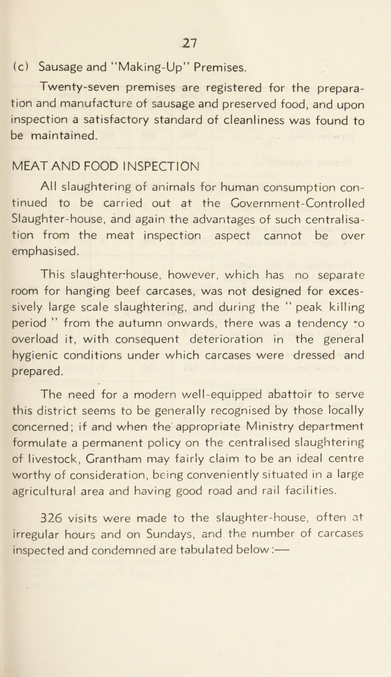 (c) Sausage and “Making-Up” Premises. Twenty-seven premises are registered for the prepara- tion and manufacture of sausage and preserved food, and upon inspection a satisfactory standard of cleanliness was found to be maintained. MEAT AND FOOD INSPECTION All slaughtering of animals for human consumption con- tinued to be carried out at the Government-Controlled Slaughter-house, and again the advantages of such centralisa- tion from the meat inspection aspect cannot be over emphasised. This slaughterhouse, however, which has no separate room for hanging beef carcases, was not designed for exces- sively large scale slaughtering, and during the “ peak killing period ’’ from the autumn onwards, there was a tendency ^o overload it, with consequent deterioration in the general hygienic conditions under which carcases were dressed and prepared. The need for a modern well-equipped abattoir to serve this district seems to be generally recognised by those locally concerned; if and when the appropriate Ministry department formulate a permanent policy on the centralised slaughtering of livestock, Grantham may fairly claim to be an ideal centre worthy of consideration, being conveniently situated in a large agricultural area and having good road and rail facilities. 326 visits were made to the slaughter-house, often at irregular hours and on Sundays, and the number of carcases inspected and condemned are tabulated below:—
