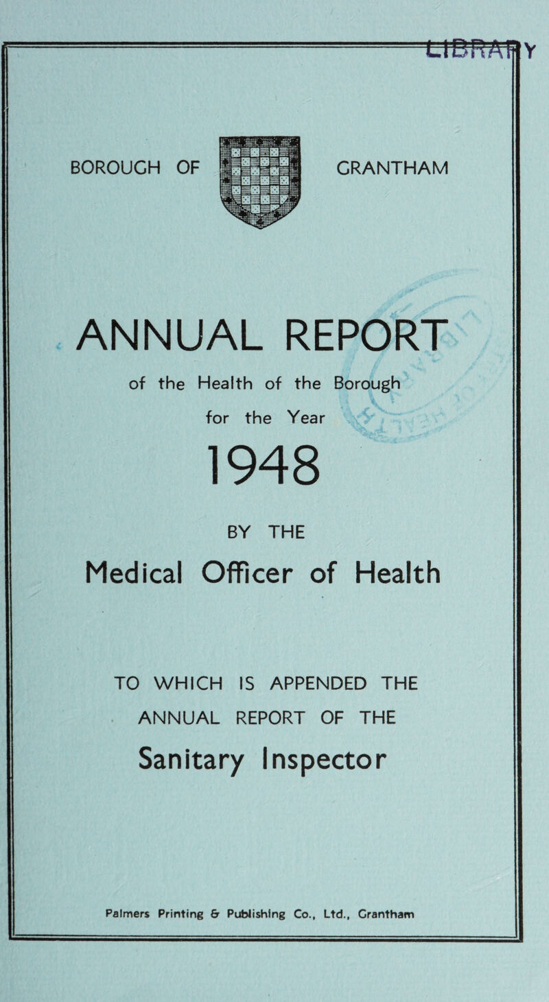 tlPRAfflY BOROUGH OF GRANTHAM ANNUAL REPORT of the Health of the Borough for the Year 1948 BY THE Medical Officer of Health TO WHICH IS APPENDED THE ANNUAL REPORT OF THE Sanitary Inspector Palmers Printing & Publishing Co., Ltd., Grantham