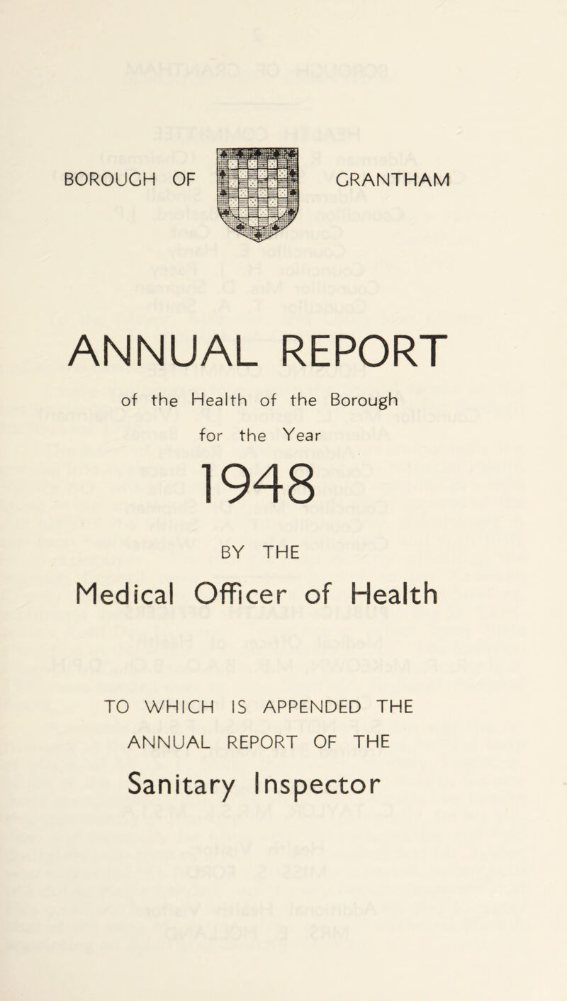 BOROUGH OF GRANTHAM ANNUAL REPORT of the Health of the Borough for the Year 1948 BY THE Medical Officer of Health TO WHICH IS APPENDED THE ANNUAL REPORT OF THE Sanitary Inspector