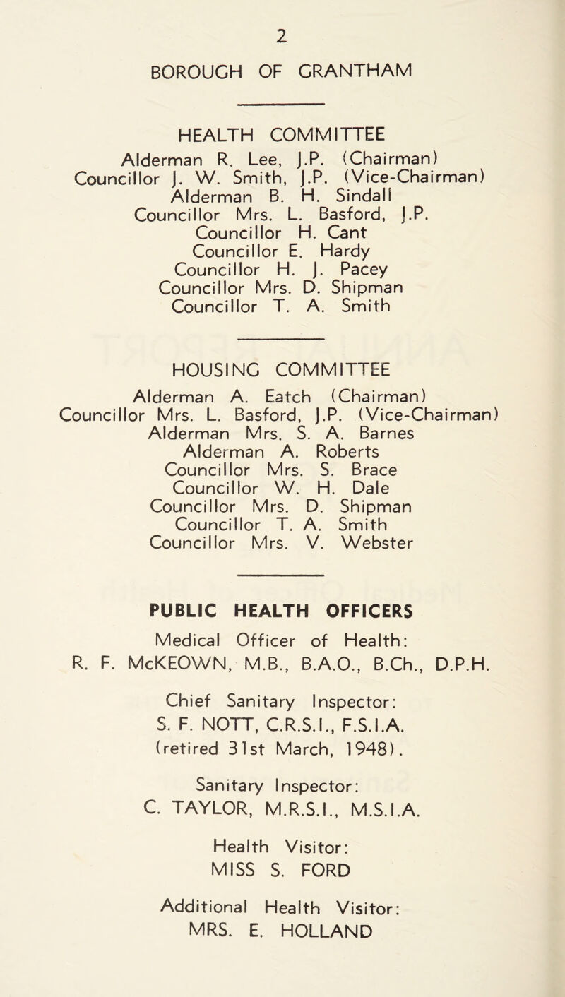 BOROUGH OF GRANTHAM HEALTH COMMITTEE Alderman R. Lee, J.P. (Chairman) Councillor J. W. Smith, J.P. (Vice-Chairman) Alderman B. H. Sindall Councillor Mrs. L. Basford, J.P. Councillor H. Cant Councillor E. Hardy Councillor H. J. Pacey Councillor Mrs. D. Shipman Councillor T. A. Smith HOUSING COMMITTEE Alderman A. Eatch (Chairman) Councillor Mrs. L. Basford, J.P. (Vice-Chairman) Alderman Mrs. S. A. Barnes Alderman A. Roberts Councillor Mrs. S. Brace Councillor W. H. Dale Councillor Mrs. D. Shipman Councillor T. A. Smith Councillor Mrs. V. Webster PUBLIC HEALTH OFFICERS Medical Officer of Health: R. F. McKEOWN, M.B., B.A.O., B.Ch., D.P.H. Chief Sanitary Inspector: S. F. NOTT, C.R.S.I., F.S.I.A. (retired 31st March, 1948). Sanitary Inspector: C. TAYLOR, M.R.S.I., M.S.I.A. Health Visitor: MISS S. FORD Additional Health Visitor: MRS. E. HOLLAND