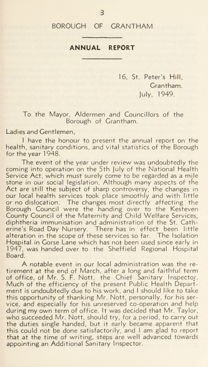 BOROUGH OF GRANTHAM ANNUAL REPORT 16, St. Peter’s Hill, Grantham. July, 1949. To the Mayor, Aldermen and Councillors of the Borough of Grantham. Ladies and Gentlemen, I have the honour to present the annual report on the health, sanitary conditions, and vital statistics of the Borough for the year 1 948. The event of the year under review was undoubtedly the coming into operation on the 5th July of the National Health Service Act, which must surely come to be regarded as a mile stone in our social legislation. Although many aspects of the Act are still the subject of sharp controversy, the changes in our local health services took place smoothly and with little or no dislocation. The changes most directly affecting the Borough Council were the handing over to the Kesteven County Council of the Maternity and Child Welfare Services, diphtheria immunisation and administration of the St. Cath- erine’s Road Day Nursery. There has in effect been little alteration in the scope of these services so far. The Isolation Hospital in Gorse Lane which has not been used since early in 1947, was handed over to the Sheffield Regional Hospital Board. A notable event in our local administration was the re- tirement at the end of March, after a long and faithful term of office, of Mr. S. F. Nott, the Chief Sanitary Inspector. Much of the efficiency of the present Public Health Depart- ment is undoubtedly due to his work, and I should like to take this opportunity of thanking Mr. Nott, personally, for his ser- vice, and especially for his unreserved co-operation and help during my own term of office. It was decided that Mr. Taylor, who succeeded Mr. Nott, should try, for a period, to carry out the duties single handed, but it early became apparent that this could not be done satisfactorily, and I am glad to report that at the time of writing, steps are well advanced towards appointing an Additional Sanitary Inspector.