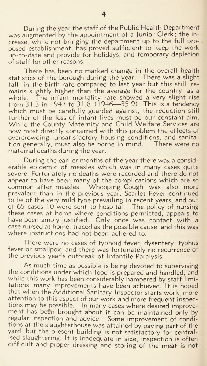 During the year the staff of the Public Health Department was augmented by the appointment of a Junior Clerk; the in- crease, while not bringing the department up to the full pro- posed establishment, has proved sufficient to keep the work up-to-date and provide for holidays, and temporary depletion of staff for other reasons. There has been no marked change in the overall health statistics of the borough during the year. There was a slight fall in the birth rate compared to last year but this still re- mains slightly higher than the average for the country as a whole. The infant mortality rate showed a very slight rise from 31.3 in 1947 to 3 1.8 (1946—35.9). This is a tendency which must be carefully guarded against, the reduction still further of the loss of infant lives must be our constant aim. While the County Maternity and Child Welfare Services are now most directly concerned with this problem the effects of overcrowding, unsatisfactory housing conditions, and sanita- tion generally, must also be borne in mind. There were no maternal deaths during the year. During the earlier months of the year there was a consid- erable epidemic of measles which was in many cases quite severe. Fortunately no deaths were recorded and there do not appear to have been many of the complications which are so common after measles. Whooping Cough was also more prevalent than in the previous year. Scarlet Fever continued to be of the very mild type prevailing in recent years, and out of 65 cases 10 were sent to hospital. The policy of nursing these cases at home where conditions permitted, appears to have been amply justified. Only once was contact with a case nursed at home, traced as the possible cause, and this was where instructions had not been adhered to. There were no cases of typhoid fever, dysentery, typhus fever or smallpox, and there was fortunately no recurrence of the previous year’s outbreak of Infantile Paralysis. As much time as possible is being devoted to supervising the conditions under which food is prepared and handled, and while this work has been considerably hampered by staff limi- tations, many improvements have been achieved. It is hoped that when the Additional Sanitary Inspector starts work, more attention to this aspect of our work and more frequent inspec- tions may be possible. In many cases where desired improve- ment has be€n brought about it can be maintained only by regular inspection and advice. Some improvement of condi- tions at the slaughterhouse was attained by paving part of the yard, but the present building is not satisfactory for central- ised slaughtering. It is inadequate in size, inspection is often difficult and proper dressing and storing of the meat is not