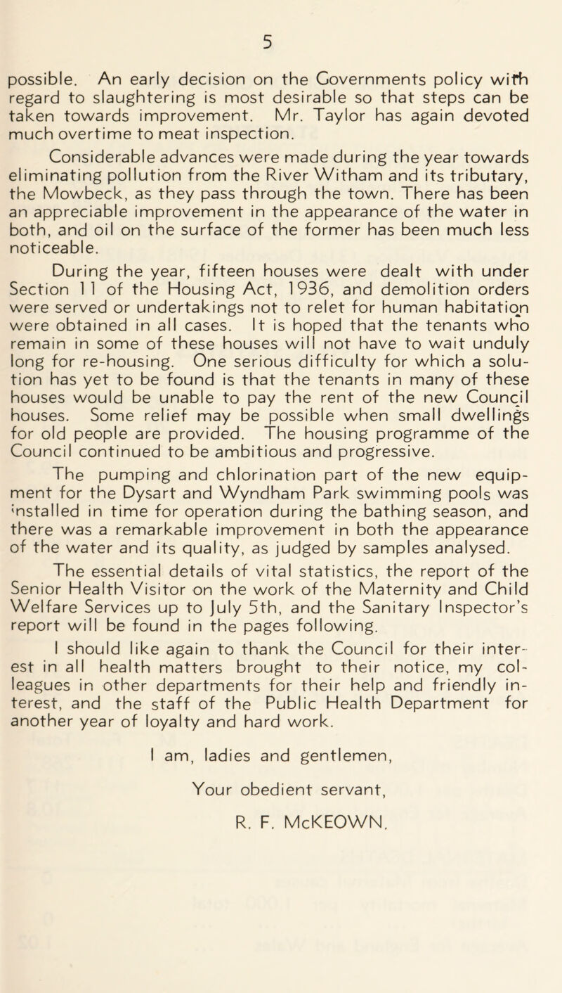 possible. An early decision on the Governments policy wifh regard to slaughtering is most desirable so that steps can be taken towards improvement. Mr. Taylor has again devoted much overtime to meat inspection. Considerable advances were made during the year towards eliminating pollution from the River Witham and its tributary, the Mowbeck, as they pass through the town. There has been an appreciable improvement in the appearance of the water in both, and oil on the surface of the former has been much less noticeable. During the year, fifteen houses were dealt with under Section 1 1 of the Housing Act, 1936, and demolition orders were served or undertakings not to relet for human habitation were obtained in all cases. It is hoped that the tenants who remain in some of these houses will not have to wait unduly long for re-housing. One serious difficulty for which a solu- tion has yet to be found is that the tenants in many of these houses would be unable to pay the rent of the new Council houses. Some relief may be possible when small dwellings for old people are provided. The housing programme of the Council continued to be ambitious and progressive. The pumping and chlorination part of the new equip- ment for the Dysart and Wyndham Park swimming pools was 'nstalled in time for operation during the bathing season, and there was a remarkable improvement in both the appearance of the water and its quality, as judged by samples analysed. The essential details of vital statistics, the report of the Senior Health Visitor on the work of the Maternity and Child Welfare Services up to July 5th, and the Sanitary Inspector’s report will be found in the pages following. I should like again to thank the Council for their inter- est in all health matters brought to their notice, my col- leagues in other departments for their help and friendly in- terest, and the staff of the Public Health Department for another year of loyalty and hard work. I am, ladies and gentlemen, Your obedient servant, R. F. McKEOWN.