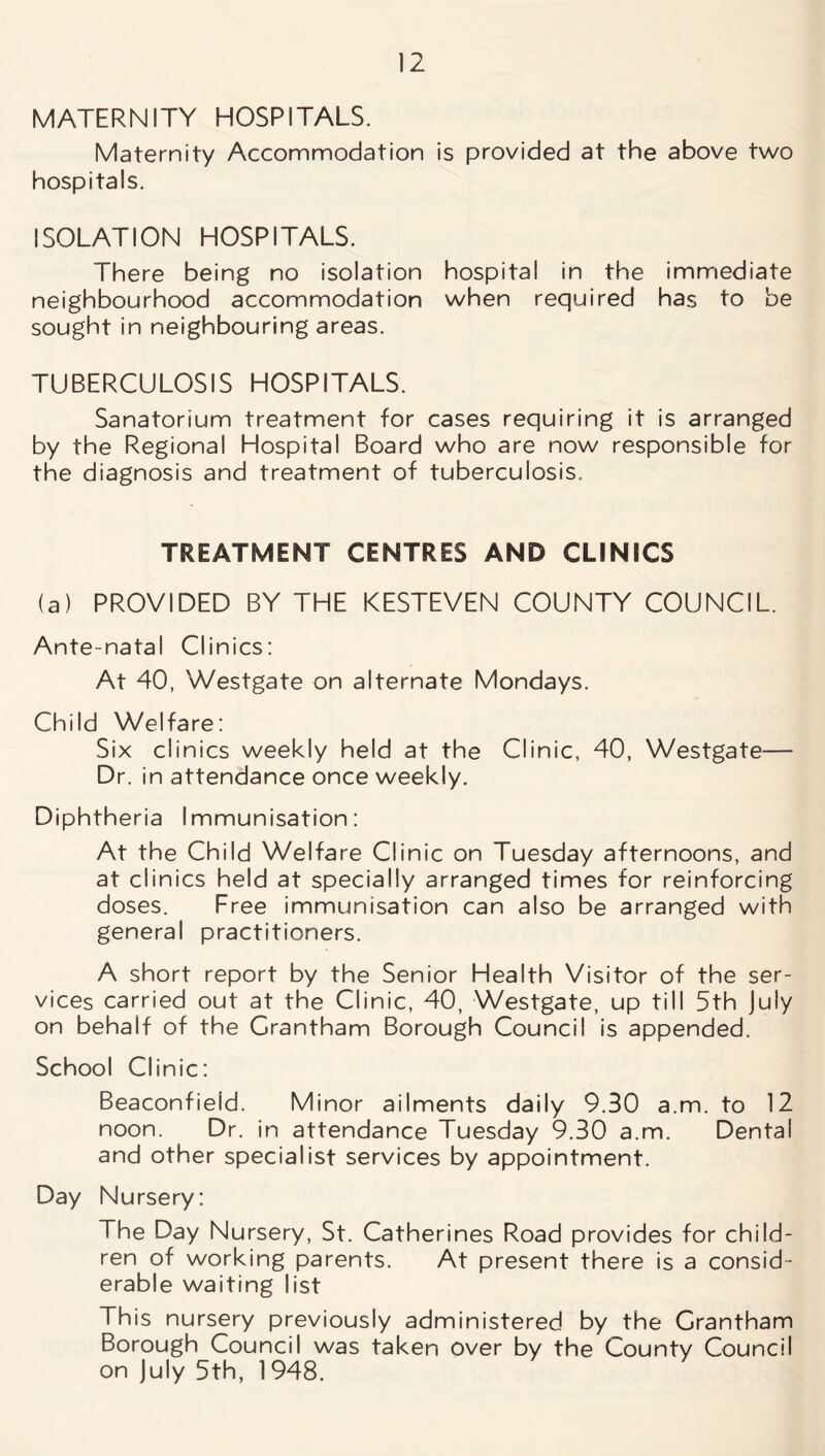 MATERNITY HOSPITALS. Maternity Accommodation is provided at the above two hospitals. ISOLATION HOSPITALS. There being no isolation hospital in the immediate neighbourhood accommodation when required has to be sought in neighbouring areas. TUBERCULOSIS HOSPITALS. Sanatorium treatment for cases requiring it is arranged by the Regional Hospital Board who are now responsible for the diagnosis and treatment of tuberculosis. TREATMENT CENTRES AND CLINICS (a) PROVIDED BY THE KESTEVEN COUNTY COUNCIL. Ante-natal Clinics: At 40, Westgate on alternate Mondays. Child Welfare: Six clinics weekly held at the Clinic, 40, Westgate— Dr. in attendance once weekly. Diphtheria Immunisation: At the Child Welfare Clinic on Tuesday afternoons, and at clinics held at specially arranged times for reinforcing doses. Free immunisation can also be arranged with general practitioners. A short report by the Senior Health Visitor of the ser- vices carried out at the Clinic, 40, Westgate, up till 5th July on behalf of the Grantham Borough Council is appended. School Clinic: Beaconfieid. Minor ailments daily 9.30 a.m. to 12 noon. Dr. in attendance Tuesday 9.30 a.m. Dental and other specialist services by appointment. Day Nursery: The Day Nursery, St. Catherines Road provides for child- ren of working parents. At present there is a consid- erable waiting list This nursery previously administered by the Grantham Borough Council was taken over by the County Council on July 5th, 1948.