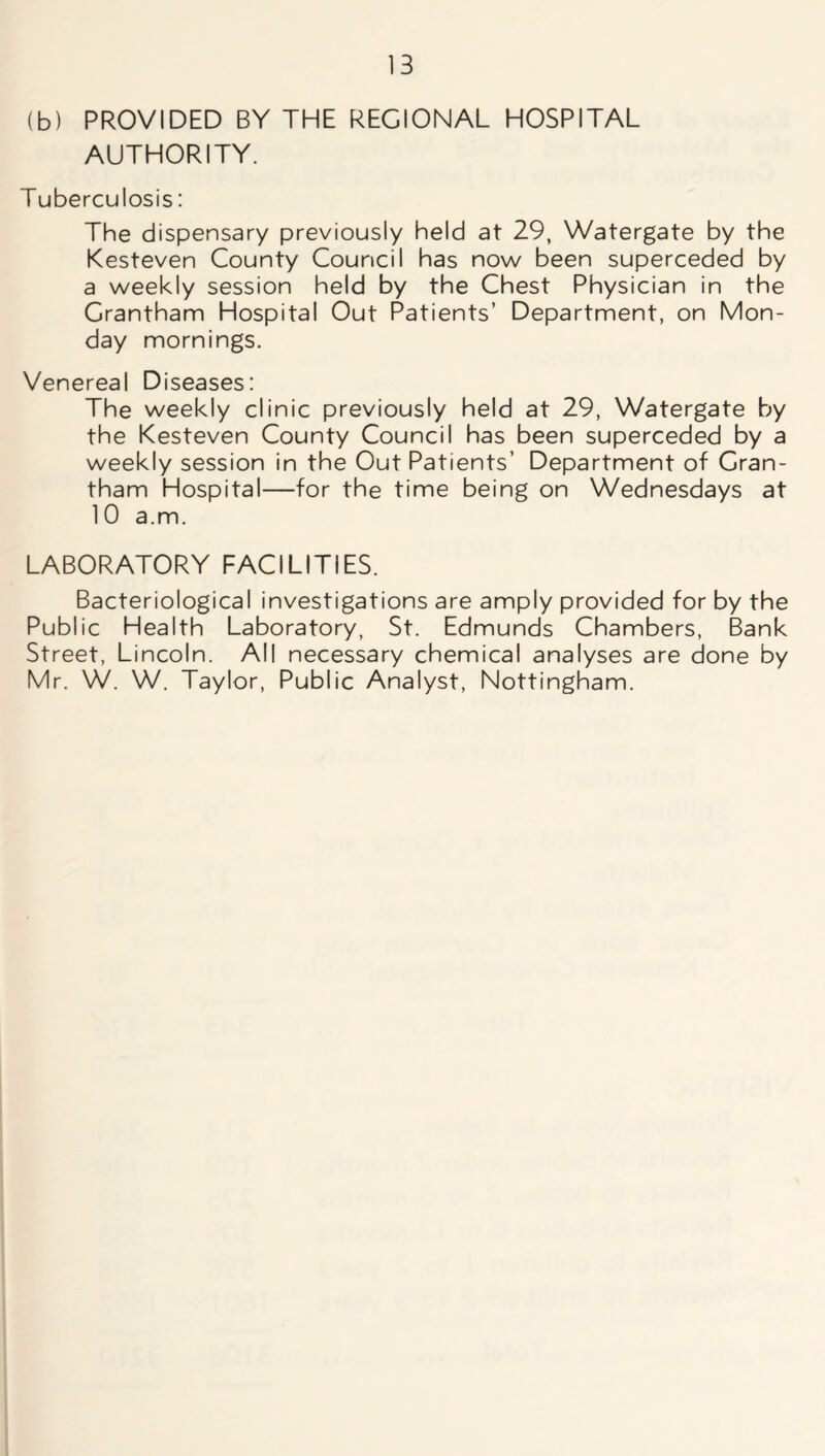 (b) PROVIDED BY THE REGIONAL HOSPITAL AUTHORITY. Tuberculosis: The dispensary previously held at 29, Watergate by the Kesteven County Council has now been superceded by a weekly session held by the Chest Physician in the Grantham Hospital Out Patients’ Department, on Mon- day mornings. Venereal Diseases: The weekly clinic previously held at 29, Watergate by the Kesteven County Council has been superceded by a weekly session in the Out Patients’ Department of Gran- tham Hospital—for the time being on Wednesdays at 10 a.m. LABORATORY FACILITIES. Bacteriological investigations are amply provided for by the Public Health Laboratory, St. Edmunds Chambers, Bank Street, Lincoln. All necessary chemical analyses are done by Mr. W. W. Taylor, Public Analyst, Nottingham.