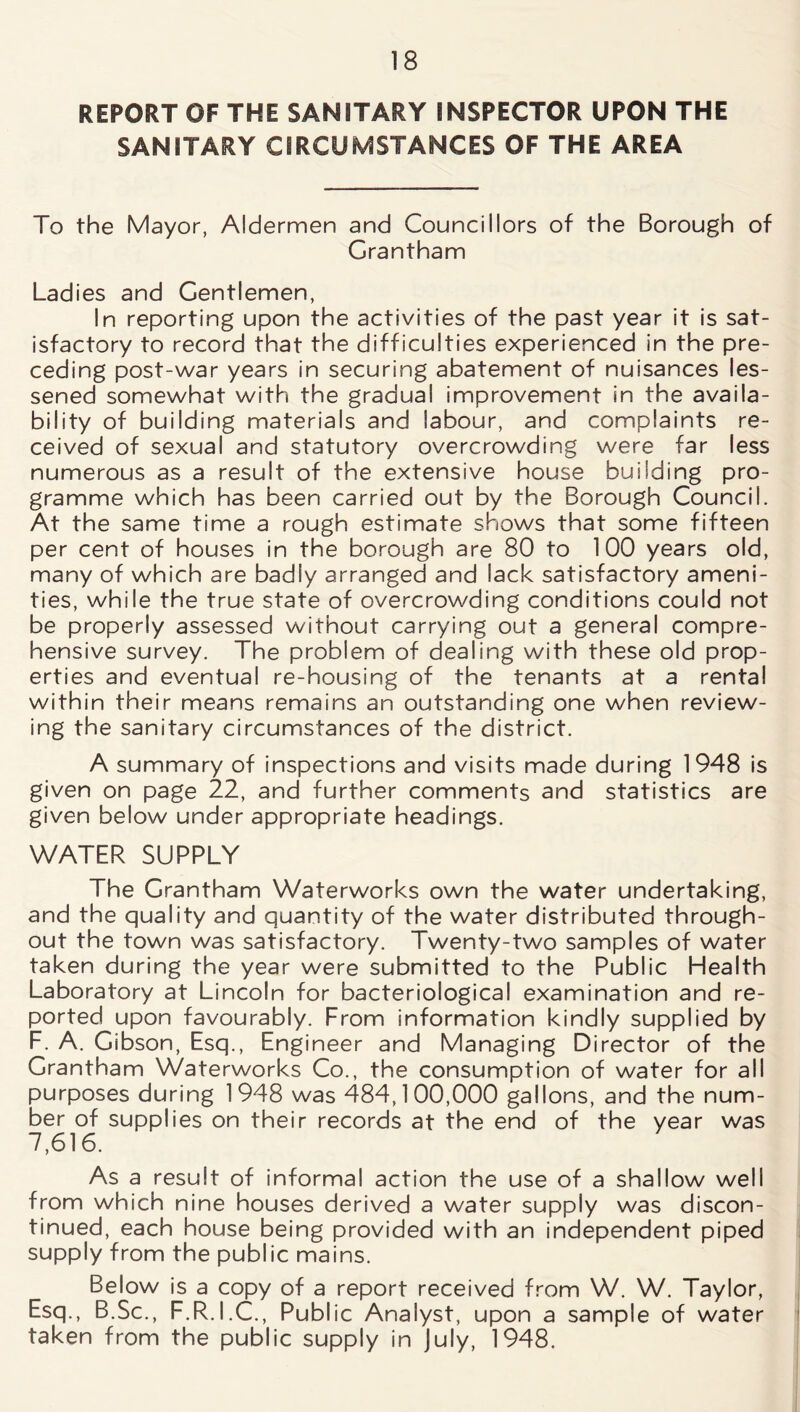 REPORT OF THE SANITARY INSPECTOR UPON THE SANITARY CIRCUMSTANCES OF THE AREA To the Mayor, Aldermen and Councillors of the Borough of Grantham Ladies and Gentlemen, In reporting upon the activities of the past year it is sat- isfactory to record that the difficulties experienced in the pre- ceding post-war years in securing abatement of nuisances les- sened somewhat with the gradual improvement in the availa- bility of building materials and labour, and complaints re- ceived of sexual and statutory overcrowding were far less numerous as a result of the extensive house building pro- gramme which has been carried out by the Borough Council. At the same time a rough estimate shows that some fifteen per cent of houses in the borough are 80 to 100 years old, many of which are badly arranged and lack satisfactory ameni- ties, while the true state of overcrowding conditions could not be properly assessed without carrying out a general compre- hensive survey. The problem of dealing with these old prop- erties and eventual re-housing of the tenants at a rental within their means remains an outstanding one when review- ing the sanitary circumstances of the district. A summary of inspections and visits made during 1948 is given on page 22, and further comments and statistics are given below under appropriate headings. WATER SUPPLY The Grantham Waterworks own the water undertaking, and the quality and quantity of the water distributed through- out the town was satisfactory. Twenty-two samples of water taken during the year were submitted to the Public Health Laboratory at Lincoln for bacteriological examination and re- ported upon favourably. From information kindly supplied by F. A. Gibson, Esq., Engineer and Managing Director of the Grantham Waterworks Co., the consumption of water for all purposes during 1948 was 484,100,000 gallons, and the num- ber of supplies on their records at the end of the year was 7,616. As a result of informal action the use of a shallow well from which nine houses derived a water supply was discon- tinued, each house being provided with an independent piped supply from the public mains. Below is a copy of a report received from W. W. Taylor, Esq., B.Sc., F.R.I.C., Public Analyst, upon a sample of water taken from the public supply in July, 1948.