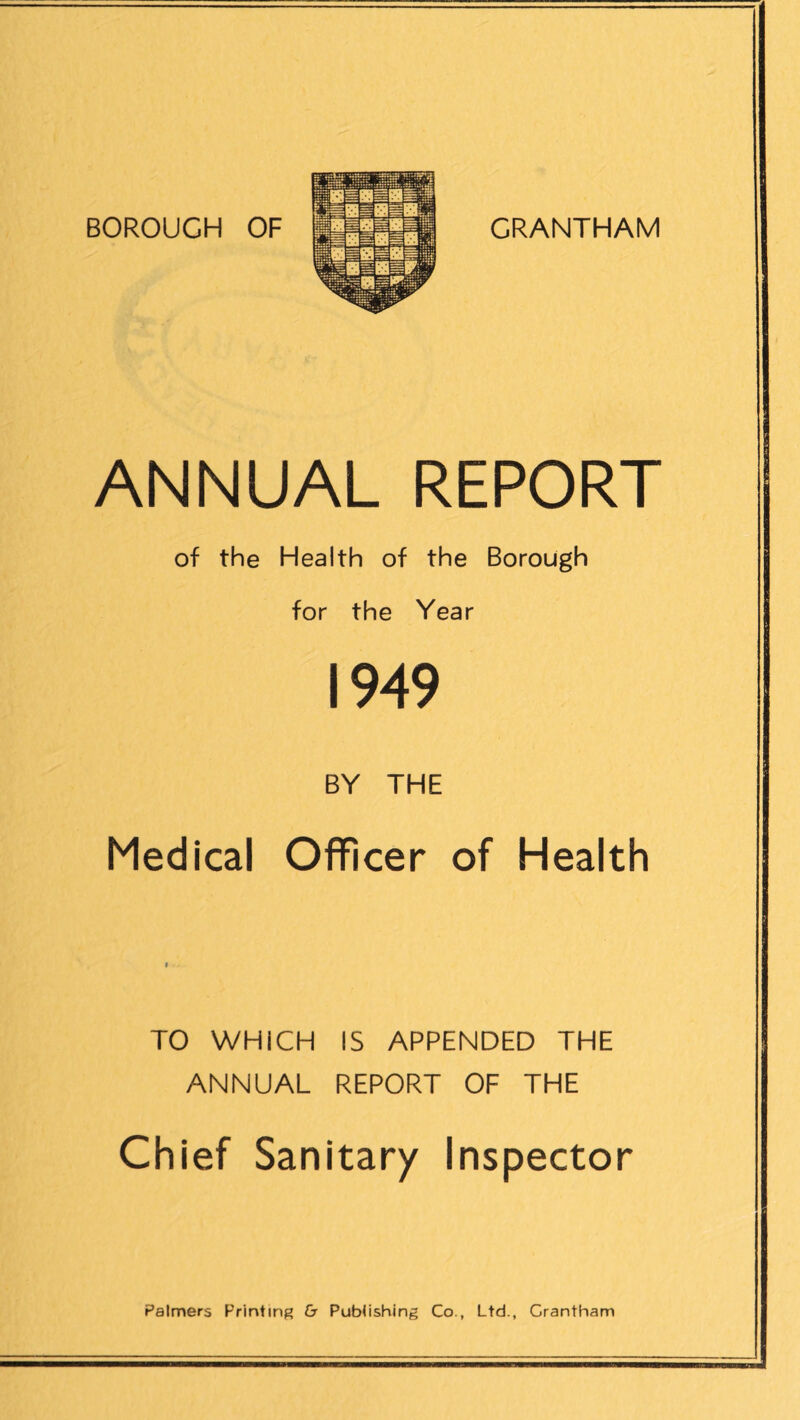 ANNUAL REPORT of the Health of the Borough for the Year 1949 BY THE Medical Officer of Health TO WHICH IS APPENDED THE ANNUAL REPORT OF THE Chief Sanitary Inspector Palmers Printing & Publishing Co., Ltd., Grantham