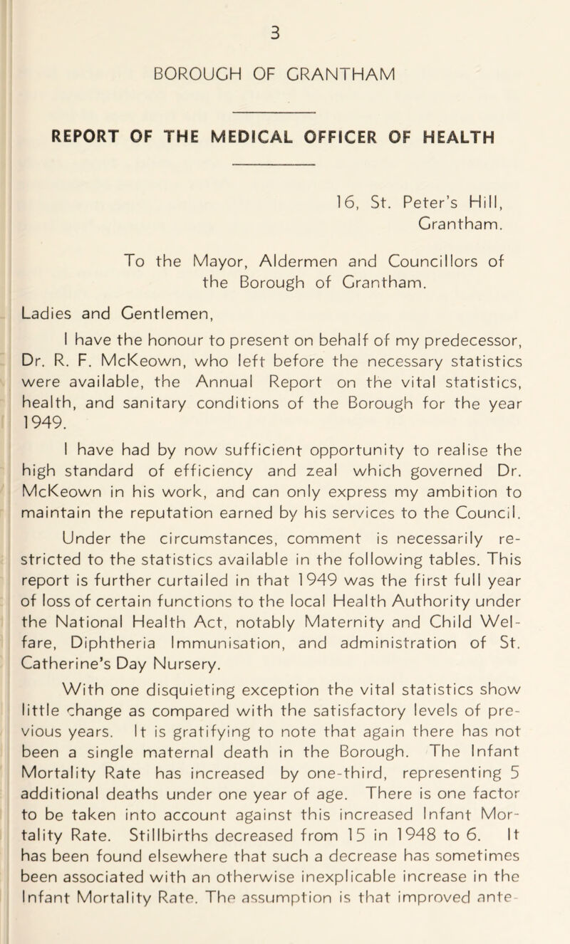 BOROUGH OF GRANTHAM REPORT OF THE MEDICAL OFFICER OF HEALTH 16, St. Peter’s Hill, Grantham. To the Mayor, Aldermen and Councillors of the Borough of Grantham. Ladies and Gentlemen, I have the honour to present on behalf of my predecessor, Dr. R. F. McKeown, who left before the necessary statistics were available, the Annual Report on the vital statistics, health, and sanitary conditions of the Borough for the year 1949. I have had by now sufficient opportunity to realise the high standard of efficiency and zeal which governed Dr. McKeown in his work, and can only express my ambition to maintain the reputation earned by his services to the Council. Under the circumstances, comment is necessarily re- stricted to the statistics available in the following tables. This report is further curtailed in that 1949 was the first full year of loss of certain functions to the local Health Authority under the National Health Act, notably Maternity and Child Wel- fare, Diphtheria Immunisation, and administration of St. Catherine’s Day Nursery. With one disquieting exception the vital statistics show little change as compared with the satisfactory levels of pre- vious years. It is gratifying to note that again there has not been a single maternal death in the Borough. The Infant Mortality Rate has increased by one-third, representing 5 additional deaths under one year of age. There is one factor to be taken into account against this increased Infant Mor- tality Rate. Stillbirths decreased from 15 in 1948 to 6. It has been found elsewhere that such a decrease has sometimes been associated with an otherwise inexplicable increase in the Infant Mortality Rate. The assumption is that improved ante