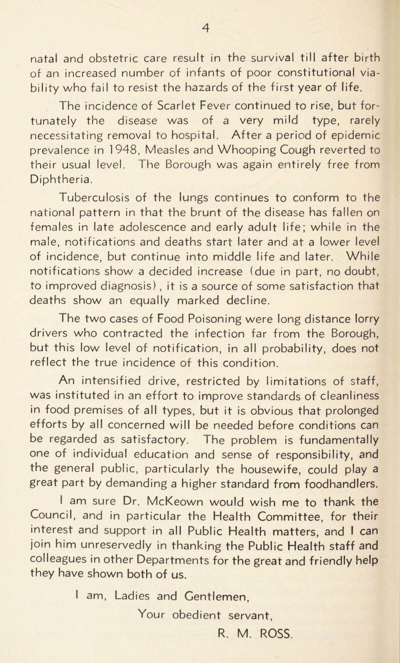 natal and obstetric care result in the survival till after birth of an increased number of infants of poor constitutional via- bility who fail to resist the hazards of the first year of life. The incidence of Scarlet Fever continued to rise, but for- tunately the disease was of a very mild type, rarely necessitating removal to hospital. After a period of epidemic prevalence in 1948, Measles and Whooping Cough reverted to their usual level. The Borough was again entirely free from Diphtheria. Tuberculosis of the lungs continues to conform to the national pattern in that the brunt of the disease has fallen on females in late adolescence and early adult life; while in the male, notifications and deaths start later and at a lower level of incidence, but continue into middle life and later. While notifications show a decided increase (due in part, no doubt, to improved diagnosis) , it is a source of some satisfaction that deaths show an equally marked decline. The two cases of Food Poisoning were long distance lorry drivers who contracted the infection far from the Borough, but this low level of notification, in all probability, does not reflect the true incidence of this condition. An intensified drive, restricted by limitations of staff, was instituted in an effort to improve standards of cleanliness in food premises of all types, but it is obvious that prolonged efforts by all concerned will be needed before conditions can be regarded as satisfactory. The problem is fundamentally one of individual education and sense of responsibility, and the general public, particularly the housewife, could play a great part by demanding a higher standard from foodhandlers. I am sure Dr. McKeown would wish me to thank the Council, and in particular the Health Committee, for their interest and support in all Public Health matters, and I can join him unreservedly in thanking the Public Health staff and colleagues in other Departments for the great and friendly help they have shown both of us. I am, Ladies and Gentlemen, Your obedient servant, R. M. ROSS.