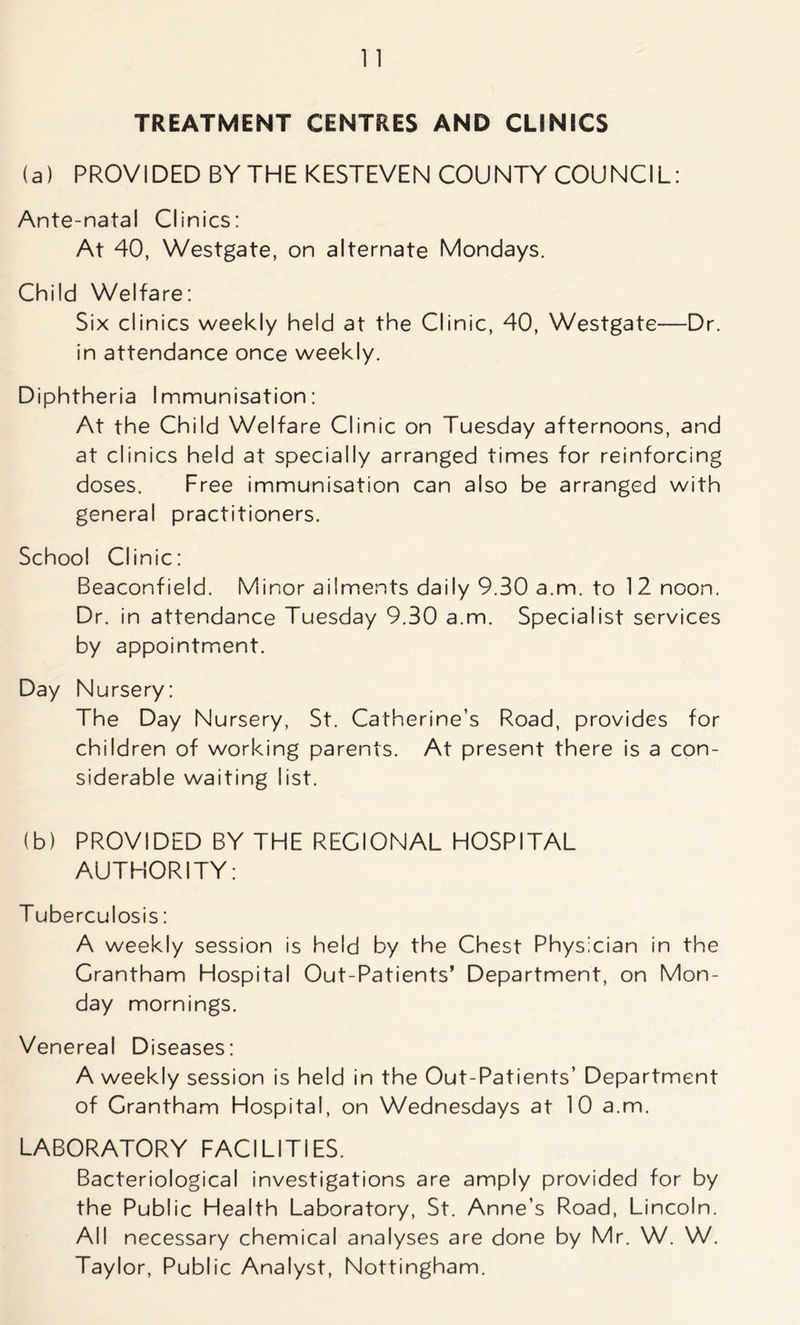 TREATMENT CENTRES AND CLINICS (a) PROVIDED BY THE KESTEVEN COUNTY COUNCIL: Ante-natal Clinics: At 40, Westgate, on alternate Mondays. Child Welfare: Six clinics weekly held at the Clinic, 40, Westgate—Dr. in attendance once weekly. Diphtheria Immunisation: At the Child Welfare Clinic on Tuesday afternoons, and at clinics held at specially arranged times for reinforcing doses. Free immunisation can also be arranged with general practitioners. School Clinic: Beaconfield. Minor ailments daily 9.30 a.m. to 12 noon. Dr. in attendance Tuesday 9.30 a.m. Specialist services by appointment. Day Nursery: The Day Nursery, St. Catherine’s Road, provides for children of working parents. At present there is a con- siderable waiting list. (b) PROVIDED BY THE REGIONAL HOSPITAL AUTHORITY: Tuberculosis: A weekly session is held by the Chest Physician in the Grantham Hospital Out-Patients’ Department, on Mon- day mornings. Venereal Diseases: A weekly session is held in the Out-Patients’ Department of Grantham Hospital, on Wednesdays at 10 a.m. LABORATORY FACILITIES. Bacteriological investigations are amply provided for by the Public Health Laboratory, St. Anne’s Road, Lincoln. All necessary chemical analyses are done by Mr. W. W. Taylor, Public Analyst, Nottingham.