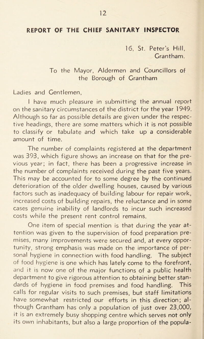 REPORT OF THE CHIEF SANITARY INSPECTOR 16, St. Peter’s Hill, Grantham. To the Mayor, Aldermen and Councillors of the Borough of Grantham Ladies and Gentlemen, I have much pleasure in submitting the annual report on the sanitary circumstances of the district for the year 1949. Although so far as possible details are given under the respec- tive headings, there are some matters which it is not possible to classify or tabulate and which take up a considerable amount of time. The number of complaints registered at the department was 393, which figure shows an increase on that for the pre- vious year; in fact, there has been a progressive increase in the number of complaints received during the past five years. This may be accounted for to some degree by the continued deterioration of the older dwelling houses, caused by various factors such as inadequacy of building labour for repair work, increased costs of building repairs, the reluctance and in some cases genuine inability of landlords to incur such increased costs while the present rent control remains. One item of special mention is that during the year at- tention was given to the supervision of food preparation pre- mises, many improvements were secured and, at every oppor- tunity, strong emphasis was made on the importance of per- sonal hygiene in connection with food handling. The subject of food hygiene is one which has lately come to the forefront, and it is now one of the major functions of a public health department to give rigorous attention to obtaining better stan- dards of hygiene in food premises and food handling. This calls for regular visits to such premises, but staff limitations have somewhat restricted our efforts in this direction; al- though Grantham has only a population of just over 23,000, it is an extremely busy shopping centre which serves not only its own inhabitants, but also a large proportion of the popula-