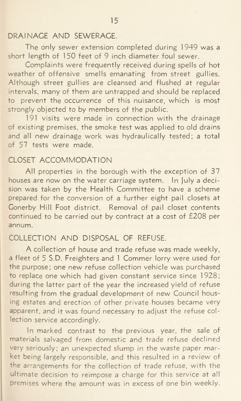 DRAINAGE AND SEWERAGE. The only sewer extension completed during 1949 was a short length of 150 feet of 9 inch diameter foul sewer. Complaints were frequently received during spells of hot weather of offensive smells emanating from street gullies. Although street gullies are cleansed and flushed at regular intervals, many of them are untrapped and should be replaced to prevent the occurrence of this nuisance, which is most strongly objected to by members of the public. 191 visits were made in connection with the drainage of existing premises, the smoke test was applied to old drains and all new drainage work was hydraulically tested; a total of 57 tests were made. CLOSET ACCOMMODATION All properties in the borough with the exception of 37 houses are now on the water carriage system. In July a deci- sion was taken by the Health Committee to have a scheme prepared for the conversion of a further eight pail closets at Conerby Hill Foot district. Removal of pail closet contents continued to be carried out by contract at a cost of £208 per annum. COLLECTION AND DISPOSAL OF REFUSE. A collection of house and trade refuse was made weekly, a fleet of 5 S.D. Freighters and 1 Commer lorry were used for the purpose; one new refuse collection vehicle was purchased to replace one which had given constant service since 1928; during the latter part of the year the increased yield of refuse resulting from the gradual development of new Council hous- ing estates and erection of other private houses became very apparent, and it was found necessary to adjust the refuse col- lection service accordingly. In marked contrast to the previous year, the sale of materials salvaged from domestic and trade refuse declined very seriously; an unexpected slump in the waste paper mar- ket being largely responsible, and this resulted in a review of the arrangements for the collection of trade refuse, with the ultimate decision to reimpose a charge for this service at all premises where the amount was in excess of one bin weekly.