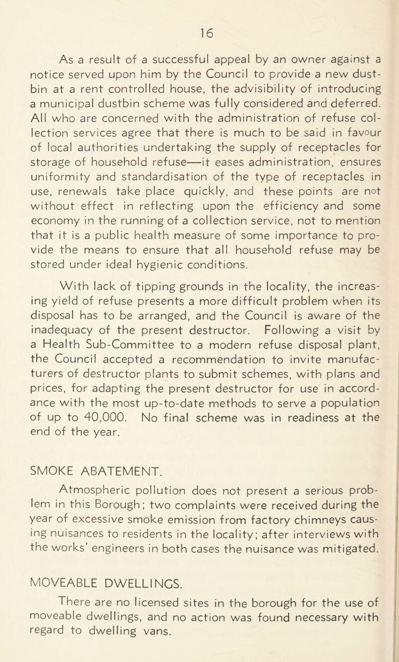As a resuit of a successful appeal by an owner against a notice served upon him by the Council to provide a new dust- bin at a rent controlled house, the advisibility of introducing a municipal dustbin scheme was fully considered and deferred. All who are concerned with the administration of refuse col- lection services agree that there is much to be said in favour of local authorities undertaking the supply of receptacles for storage of household refuse—it eases administration, ensures uniformity and standardisation of the type of receptacles in use, renewals take place quickly, and these points are not without effect in reflecting upon the efficiency and some economy in the running of a collection service, not to mention that it is a public health measure of some importance to pro- vide the means to ensure that all household refuse may be stored under idea! hygienic conditions. With lack of tipping grounds in the locality, the increas- ing yield of refuse presents a more difficult problem when its disposal has to be arranged, and the Council is aware of the inadequacy of the present destructor. Following a visit by a Health Sub-Committee to a modern refuse disposal plant, the Council accepted a recommendation to invite manufac- turers of destructor plants to submit schemes, with plans and prices, for adapting the present destructor for use in accord- ance with the most up-to-date methods to serve a population of up to 40,000. No final scheme was in readiness at the end of the year. SMOKE ABATEMENT. Atmospheric pollution does not present a serious prob- lem in this Borough; two complaints were received during the year of excessive smoke emission from factory chimneys caus- ing nuisances to residents in the locality; after interviews with the works’ engineers in both cases the nuisance was mitigated. MOVEABLE DWELLINGS. There are no licensed sites in the borough for the use of moveable dwellings, and no action was found necessary with regard to dwelling vans.