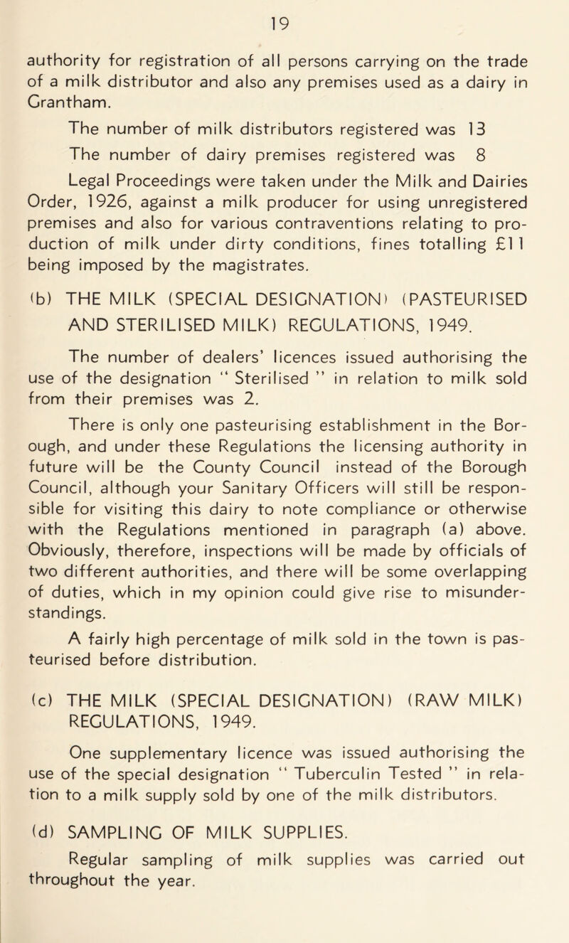 authority for registration of all persons carrying on the trade of a milk distributor and also any premises used as a dairy in Grantham. The number of milk distributors registered was 13 The number of dairy premises registered was 8 Legal Proceedings were taken under the Milk and Dairies Order, 1926, against a milk producer for using unregistered premises and also for various contraventions relating to pro- duction of milk under dirty conditions, fines totalling £1 1 being imposed by the magistrates. (b) THE MILK (SPECIAL DESIGNATION) (PASTEURISED AND STERILISED MILK) REGULATIONS, 1949. The number of dealers’ licences issued authorising the use of the designation “ Sterilised ” in relation to milk sold from their premises was 2. There is only one pasteurising establishment in the Bor- ough, and under these Regulations the licensing authority in future will be the County Council instead of the Borough Council, although your Sanitary Officers will still be respon- sible for visiting this dairy to note compliance or otherwise with the Regulations mentioned in paragraph (a) above. Obviously, therefore, inspections will be made by officials of two different authorities, and there will be some overlapping of duties, which in my opinion could give rise to misunder- standings. A fairly high percentage of milk sold in the town is pas- teurised before distribution. (c) THE MILK (SPECIAL DESIGNATION) (RAW MILK) REGULATIONS, 1949. One supplementary licence was issued authorising the use of the special designation “ Tuberculin Tested ” in rela- tion to a milk supply sold by one of the milk distributors. (d) SAMPLING OF MILK SUPPLIES. Regular sampling of milk supplies was carried out throughout the year.