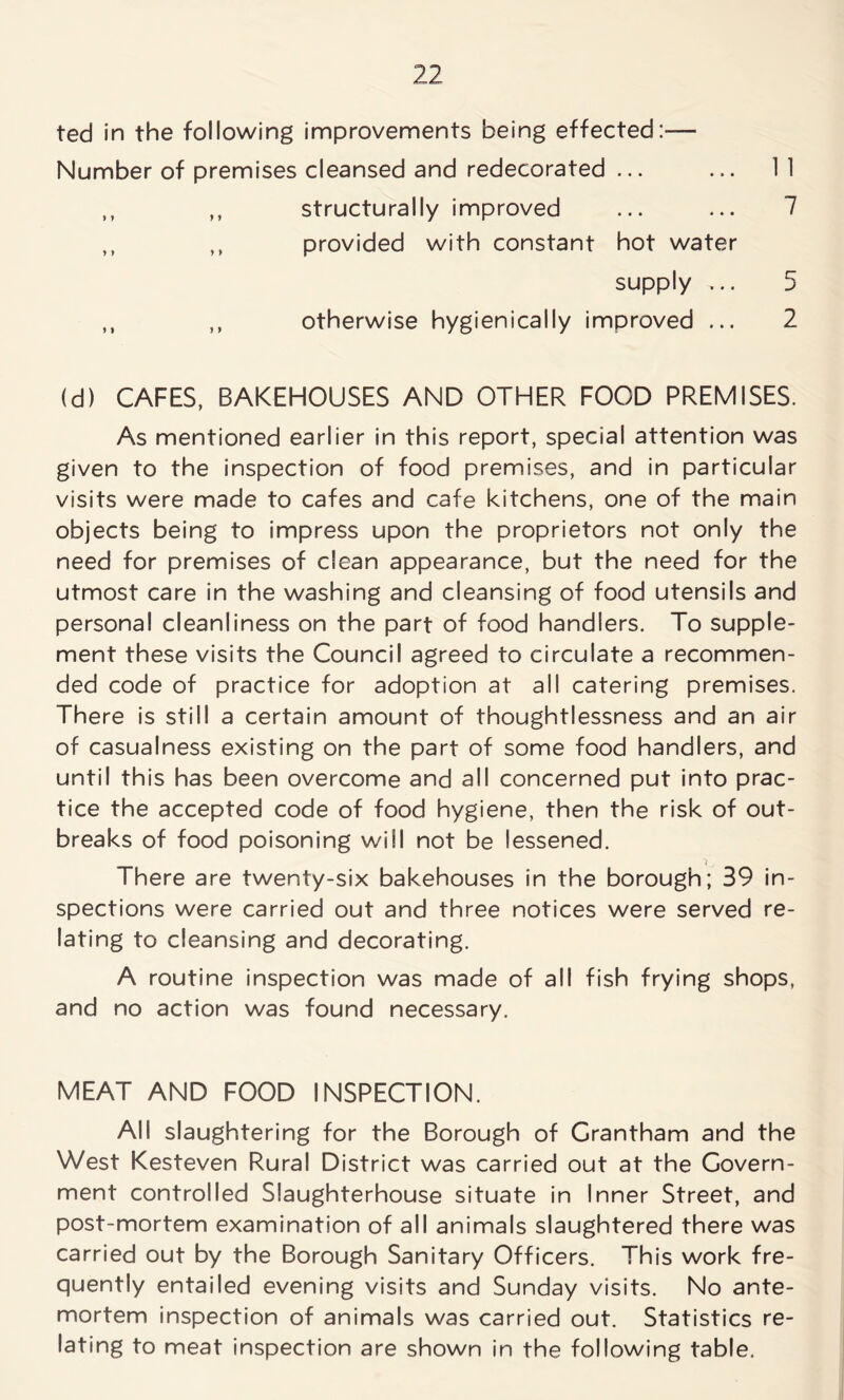 ted in the following improvements being effected:— Number of premises cleansed and redecorated ... ... 11 ,, ,, structurally improved ... ... 7 ,, ,, provided with constant hot water supply ,.. 5 ,, ,, otherwise hygienicaily improved ... 2 (d) CAFES, BAKEHOUSES AND OTHER FOOD PREMISES. As mentioned earlier in this report, special attention was given to the inspection of food premises, and in particular visits were made to cafes and cafe kitchens, one of the main objects being to impress upon the proprietors not only the need for premises of clean appearance, but the need for the utmost care in the washing and cleansing of food utensils and personal cleanliness on the part of food handlers. To supple- ment these visits the Council agreed to circulate a recommen- ded code of practice for adoption at all catering premises. There is still a certain amount of thoughtlessness and an air of casualness existing on the part of some food handlers, and until this has been overcome and all concerned put into prac- tice the accepted code of food hygiene, then the risk of out- breaks of food poisoning will not be lessened. There are twenty-six bakehouses in the borough; 39 in- spections were carried out and three notices were served re- lating to cleansing and decorating. A routine inspection was made of all fish frying shops, and no action was found necessary. MEAT AND FOOD INSPECTION. All slaughtering for the Borough of Grantham and the West Kesteven Rural District was carried out at the Govern- ment controlled Slaughterhouse situate in Inner Street, and post-mortem examination of all animals slaughtered there was carried out by the Borough Sanitary Officers. This work fre- quently entailed evening visits and Sunday visits. No ante- mortem inspection of animals was carried out. Statistics re- lating to meat inspection are shown in the following table.