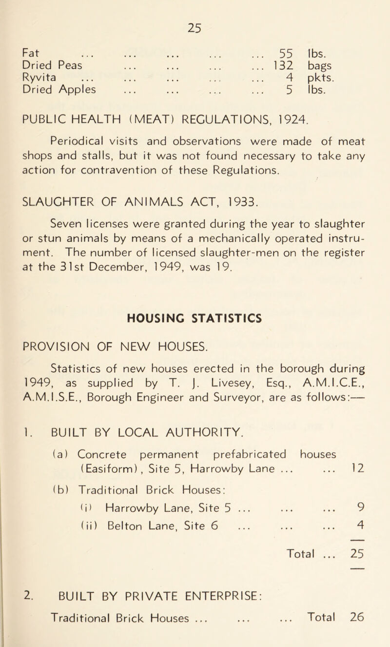 Fat Dried Peas Ryvita Dried Apples 55 lbs. 132 bags 4 pkts. 5 lbs. PUBLIC HEALTH (MEAT) REGULATIONS, 1924. Periodical visits and observations were made of meat shops and stalls, but it was not found necessary to take any action for contravention of these Regulations. SLAUGHTER OF ANIMALS ACT, 1933. Seven licenses were granted during the year to slaughter or stun animals by means of a mechanically operated instru- ment. The number of licensed slaughter-men on the register at the 31st December, 1949, was 19. HOUSING STATISTICS PROVISION OF NEW HOUSES. Statistics of new houses erected in the borough during 1949, as supplied by T. j. Livesey, Esq., A.M.I.C.E., A.M.I.S.E., Borough Engineer and Surveyor, are as follows:— 1. BUILT BY LOCAL AUTHORITY. (a) Concrete permanent prefabricated houses (Easiform), Site 5, Harrowby Lane ... ... 12 (b) Traditional Brick Houses: <i) Harrowby Lane, Site 5 ... ... ... 9 (ii) Belton Lane, Site 6 ... ... ... 4 Total ... 25 2. BUILT BY PRIVATE ENTERPRISE: Traditional Brick Houses ... ... ... Total 26