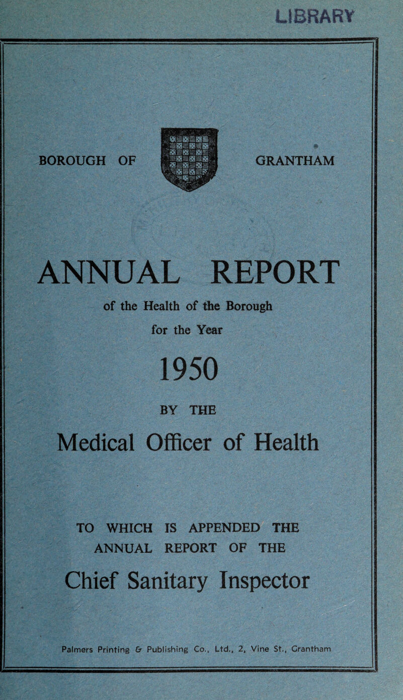 LIBRARY GRANTHAM ANNUAL REPORT of the Health of the Borough for the Year 1950 BY THE Medical Officer of Health TO WHICH IS APPENDED THE ANNUAL REPORT OF THE Chief Sanitary Inspector Palmers Printing & Publishing Co., Ltd., 2, Vine St., Grantham