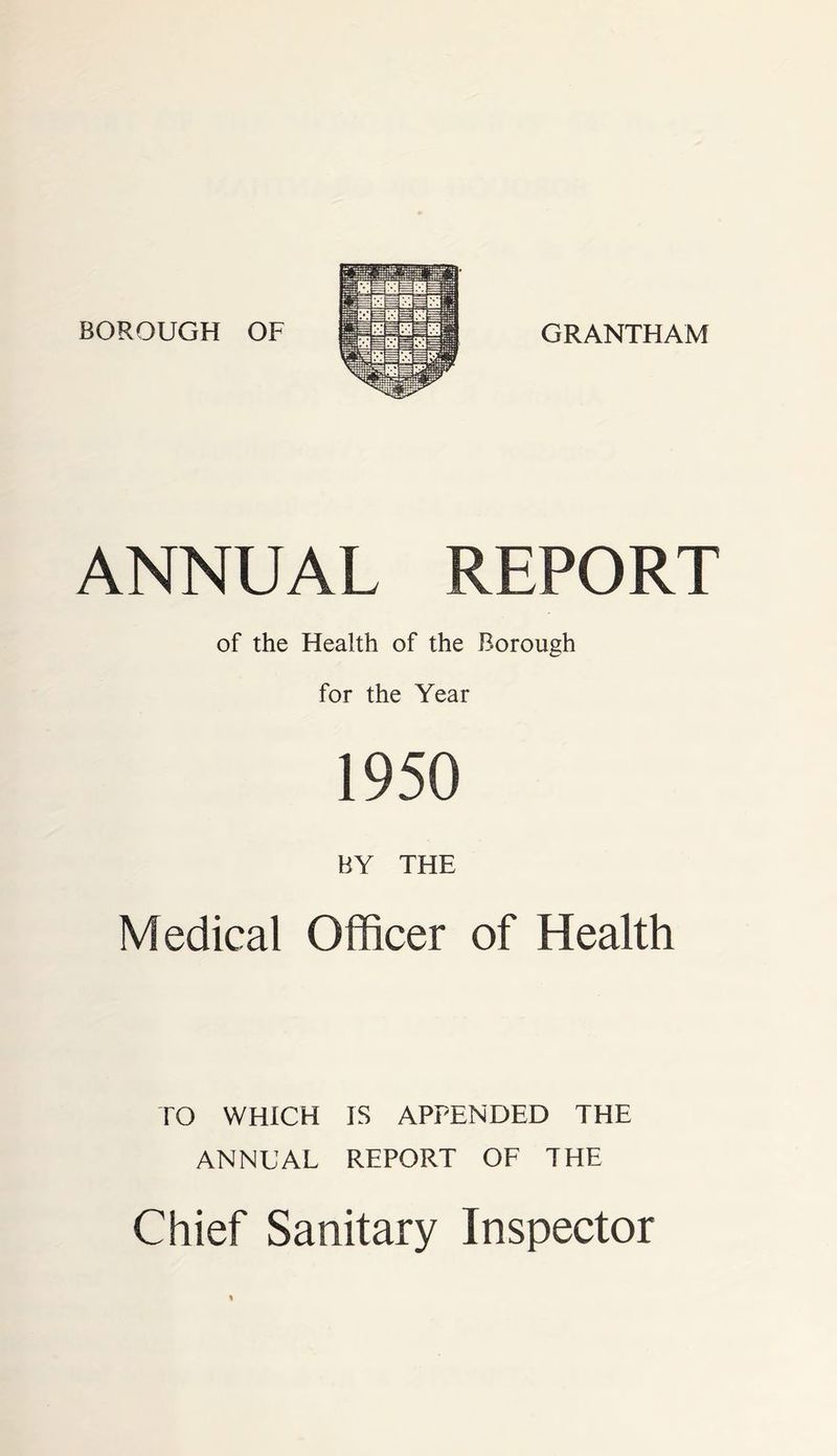 BOROUGH OF GRANTHAM ANNUAL REPORT of the Health of the Borough for the Year 1950 BY THE Medical Officer of Health TO WHICH IS APPENDED THE ANNUAL REPORT OF THE Chief Sanitary Inspector