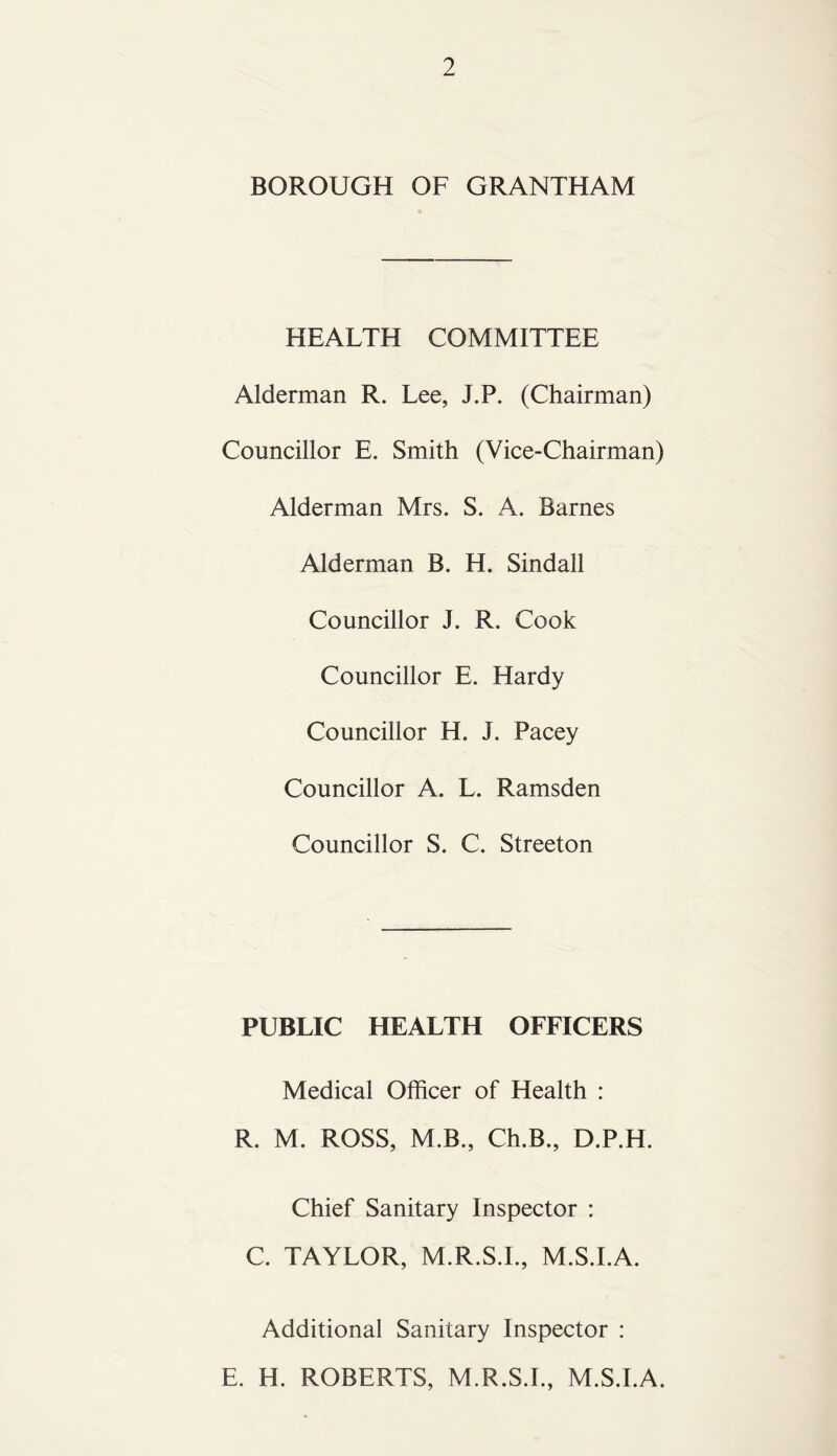 BOROUGH OF GRANTHAM HEALTH COMMITTEE Alderman R. Lee, J.P. (Chairman) Councillor E. Smith (Vice-Chairman) Alderman Mrs. S. A. Barnes Alderman B. H. Sindall Councillor J. R. Cook Councillor E. Hardy Councillor H. J. Pacey Councillor A. L. Ramsden Councillor S. C. Streeton PUBLIC HEALTH OFFICERS Medical Officer of Health : R. M. ROSS, M.B., Ch.B., D.P.H. Chief Sanitary Inspector : C. TAYLOR, M.R.S.I., M.S.I.A. Additional Sanitary Inspector : E. H. ROBERTS, M.R.S.I., M.S.I.A.
