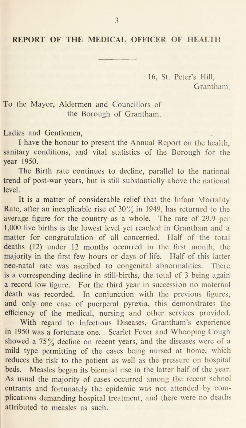 REPORT OF THE MEDICAL OFFICER OF HEALTH 16, St. Peter’s Hill, Grantham. To the Mayor, Aldermen and Councillors of the Borough of Grantham. Ladies and Gentlemen, I have the honour to present the Annual Report on the health, sanitary conditions, and vital statistics of the Borough for the year 1950. The Birth rate continues to decline, parallel to the national trend of post-war years, but is still substantially above the national level. It is a matter of considerable relief that the Infant Mortality Rate, after an inexplicable rise of 30% in 1949, has returned to the average figure for the country as a whole. The rate of 29.9 per 1,000 live births is the lowest level yet reached in Grantham and a matter for congratulation of all concerned. Half of the total deaths (12) under 12 months occurred in the first month, the majority in the first few hours or days of life. Half of this latter neo-natal rate was ascribed to congenital abnormalities. There is a corresponding decline in still-births, the total of 3 being again a record low figure. For the third year in succession no maternal death was recorded. In conjunction with the previous figures, and only one case of puerperal pyrexia, this demonstrates the efficiency of the medical, nursing and other services provided. With regard to Infectious Diseases, Grantham’s experience in 1950 was a fortunate one. Scarlet Fever and Whooping Cough showed a 75% decline on recent years, and the diseases were of a mild type permitting of the cases being nursed at home, which reduces the risk to the patient as well as the pressure on hospital beds. Measles began its biennial rise in the latter half of the year. As usual the majority of cases occurred among the recent school entrants and fortunately the epidemic was not attended by com- plications demanding hospital treatment, and there were no deaths attributed to measles as such.