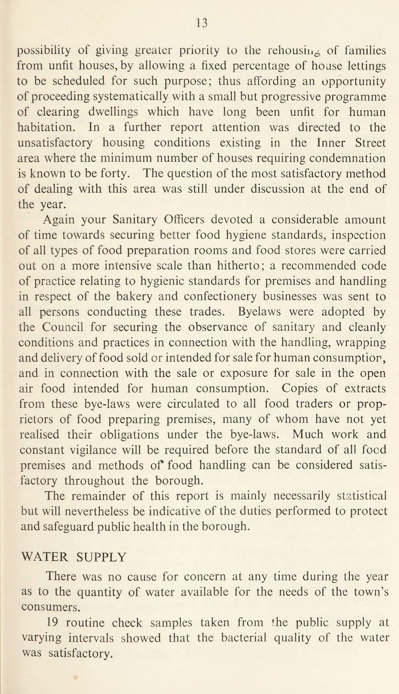 possibility of giving greater priority to the rehousing of families from unfit houses, by allowing a fixed percentage of house lettings to be scheduled for such purpose; thus affording an opportunity of proceeding systematically with a small but progressive programme of clearing dwellings which have long been unfit for human habitation. In a further report attention was directed to the unsatisfactory housing conditions existing in the Inner Street area where the minimum number of houses requiring condemnation is known to be forty. The question of the most satisfactory method of dealing with this area was still under discussion at the end of the year. Again your Sanitary Officers devoted a considerable amount of time towards securing better food hygiene standards, inspection of all types of food preparation rooms and food stores were carried out on a more intensive scale than hitherto; a recommended code of practice relating to hygienic standards for premises and handling in respect of the bakery and confectionery businesses was sent to all persons conducting these trades. Byelaws were adopted by the Council for securing the observance of sanitary and cleanly conditions and practices in connection with the handling, wrapping and delivery of food sold or intended for sale for human consumption, and in connection with the sale or exposure for sale in the open air food intended for human consumption. Copies of extracts from these bye-laws were circulated to all food traders or prop- rietors of food preparing premises, many of whom have not yet realised their obligations under the bye-laws. Much work and constant vigilance will be required before the standard of all food premises and methods of food handling can be considered satis- factory throughout the borough. The remainder of this report is mainly necessarily statistical but will nevertheless be indicative of the duties performed to protect and safeguard public health in the borough. WATER SUPPLY There was no cause for concern at any time during the year as to the quantity of water available for the needs of the town’s consumers. 19 routine check samples taken from the public supply at varying intervals showed that the bacterial quality of the water was satisfactory.