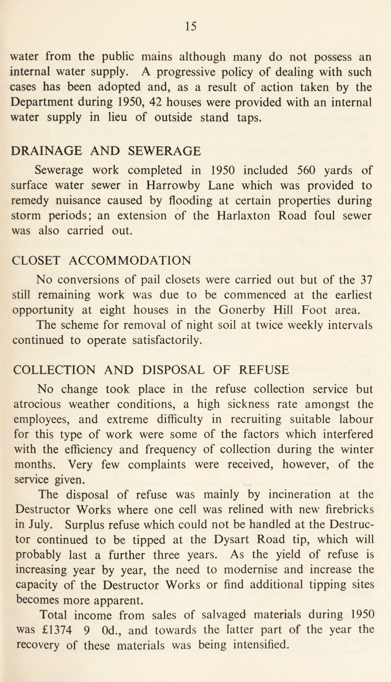 water from the public mains although many do not possess an internal water supply. A progressive policy of dealing with such cases has been adopted and, as a result of action taken by the Department during 1950, 42 houses were provided with an internal water supply in lieu of outside stand taps. DRAINAGE AND SEWERAGE Sewerage work completed in 1950 included 560 yards of surface water sewer in Harrowby Lane which was provided to remedy nuisance caused by flooding at certain properties during storm periods; an extension of the Harlaxton Road foul sewer was also carried out. CLOSET ACCOMMODATION No conversions of pail closets were carried out but of the 37 still remaining work was due to be commenced at the earliest opportunity at eight houses in the Gonerby Hill Foot area. The scheme for removal of night soil at twice weekly intervals continued to operate satisfactorily. COLLECTION AND DISPOSAL OF REFUSE No change took place in the refuse collection service but atrocious weather conditions, a high sickness rate amongst the employees, and extreme difficulty in recruiting suitable labour for this type of work were some of the factors which interfered with the efficiency and frequency of collection during the winter months. Very few complaints were received, however, of the service given. The disposal of refuse was mainly by incineration at the Destructor Works where one cell was relined with new firebricks in July. Surplus refuse which could not be handled at the Destruc- tor continued to be tipped at the Dysart Road tip, which will probably last a further three years. As the yield of refuse is increasing year by year, the need to modernise and increase the capacity of the Destructor Works or find additional tipping sites becomes more apparent. Total income from sales of salvaged materials during 1950 was £1374 9 0d., and towards the latter part of the year the recovery of these materials was being intensified.