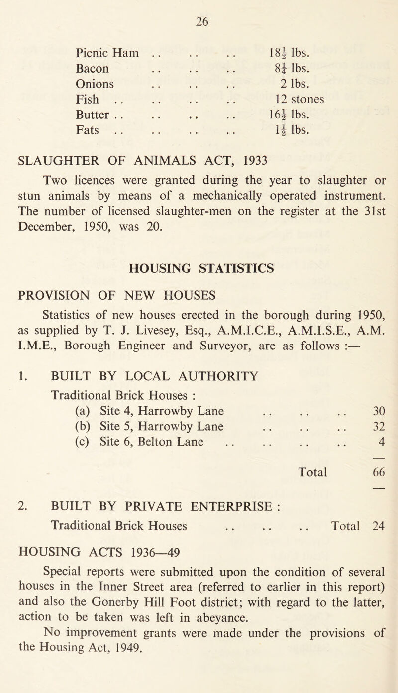 Picnic Ham Bacon Onions Fish .. Butter .. Fats 18| lbs. 8J lbs. 2 lbs. 12 stones 16J lbs. li lbs. SLAUGHTER OF ANIMALS ACT, 1933 Two licences were granted during the year to slaughter or stun animals by means of a mechanically operated instrument. The number of licensed slaughter-men on the register at the 31st December, 1950, was 20. HOUSING STATISTICS PROVISION OF NEW HOUSES Statistics of new houses erected in the borough during 1950, as supplied by T. J. Livesey, Esq., A.M.I.C.E., A.M.I.S.E., A.M. I.M.E., Borough Engineer and Surveyor, are as follows :— 1. BUILT BY LOCAL AUTHORITY Traditional Brick Houses : (a) Site 4, Harrowby Lane .. .. .. 30 (b) Site 5, Harrowby Lane 32 (c) Site 6, Belton Lane 4 • 0 • • • • * Total 66 2. BUILT BY PRIVATE ENTERPRISE : Traditional Brick Houses .. .. .. Total 24 HOUSING ACTS 1936—49 Special reports were submitted upon the condition of several houses in the Inner Street area (referred to earlier in this report) and also the Gonerby Hill Foot district; with regard to the latter, action to be taken was left in abeyance. No improvement grants were made under the provisions of the Housing Act, 1949.