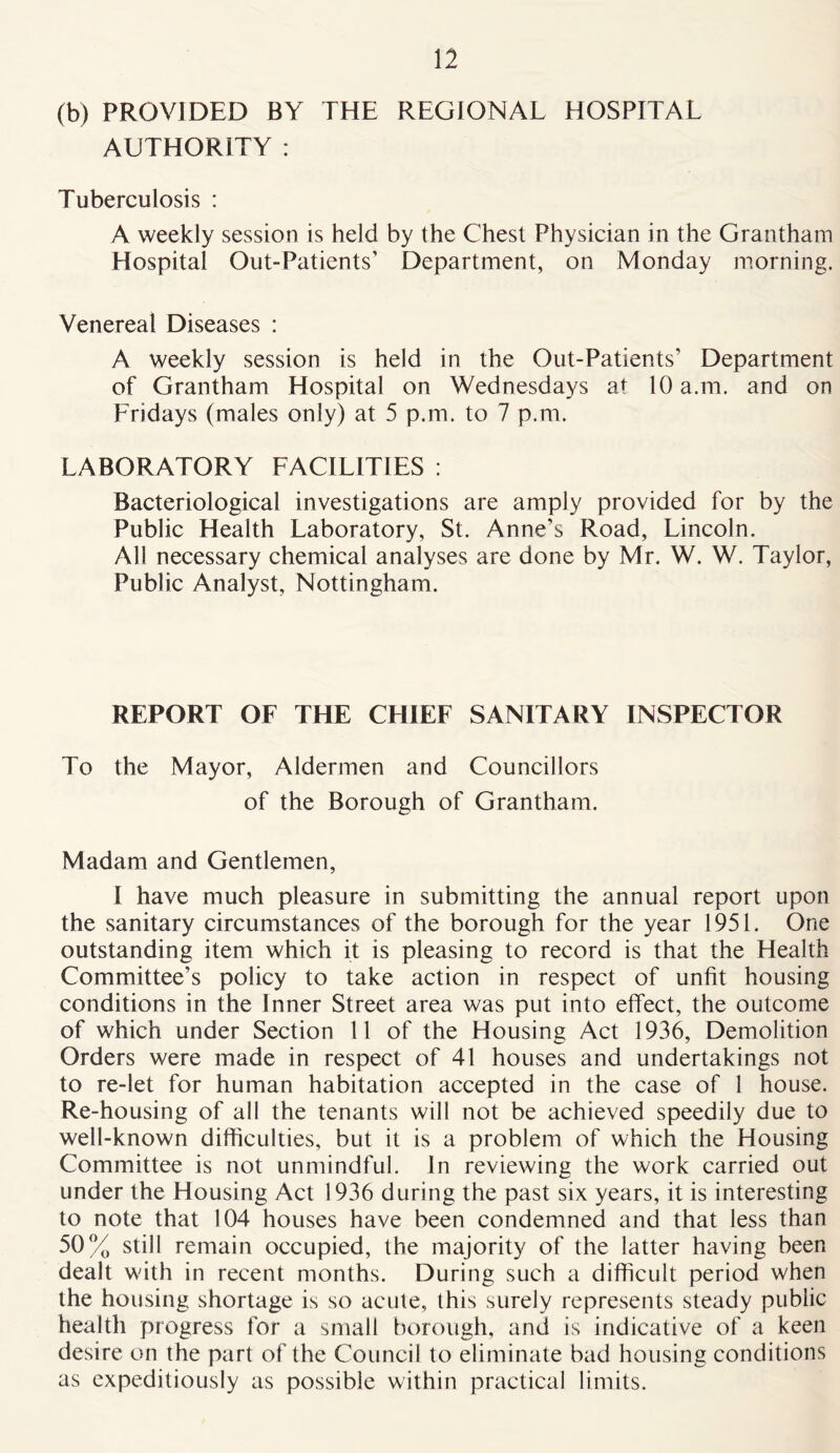 (b) PROVIDED BY THE REGIONAL HOSPITAL AUTHORITY : Tuberculosis : A weekly session is held by the Chest Physician in the Grantham Hospital Out-Patients’ Department, on Monday morning. Venereal Diseases : A weekly session is held in the Out-Patients’ Department of Grantham Hospital on Wednesdays at 10 a.m. and on Fridays (males only) at 5 p.m. to 7 p.m. LABORATORY FACILITIES : Bacteriological investigations are amply provided for by the Public Health Laboratory, St. Anne’s Road, Lincoln. All necessary chemical analyses are done by Mr. W. W. Taylor, Public Analyst, Nottingham. REPORT OF THE CHIEF SANITARY INSPECTOR To the Mayor, Aldermen and Councillors of the Borough of Grantham. Madam and Gentlemen, I have much pleasure in submitting the annual report upon the sanitary circumstances of the borough for the year 1951. One outstanding item which it is pleasing to record is that the Health Committee’s policy to take action in respect of unfit housing conditions in the Inner Street area was put into effect, the outcome of which under Section 11 of the Housing Act 1936, Demolition Orders were made in respect of 41 houses and undertakings not to re-let for human habitation accepted in the case of 1 house. Re-housing of all the tenants will not be achieved speedily due to well-known difficulties, but it is a problem of which the Housing Committee is not unmindful. In reviewing the work carried out under the Housing Act 1936 during the past six years, it is interesting to note that 104 houses have been condemned and that less than 50% still remain occupied, the majority of the latter having been dealt with in recent months. During such a difficult period when the housing shortage is so acute, this surely represents steady public health progress for a small borough, and is indicative of a keen desire on the part of the Council to eliminate bad housing conditions as expeditiously as possible within practical limits.